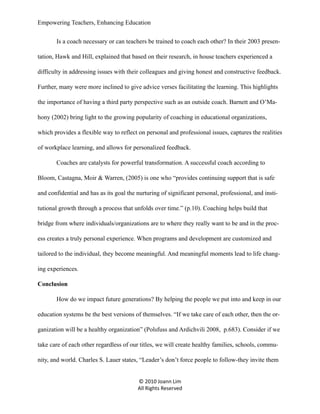 Empowering Teachers, Enhancing Education
Is a coach necessary or can teachers be trained to coach each other? In their 2003 presentation, Hawk and Hill, explained that based on their research, in house teachers experienced a
difficulty in addressing issues with their colleagues and giving honest and constructive feedback.
Further, many were more inclined to give advice verses facilitating the learning. This highlights
the importance of having a third party perspective such as an outside coach. Barnett and O’Mahony (2002) bring light to the growing popularity of coaching in educational organizations,
which provides a flexible way to reflect on personal and professional issues, captures the realities
of workplace learning, and allows for personalized feedback.
Coaches are catalysts for powerful transformation. A successful coach according to
Bloom, Castagna, Moir & Warren, (2005) is one who “provides continuing support that is safe
and confidential and has as its goal the nurturing of significant personal, professional, and institutional growth through a process that unfolds over time.” (p.10). Coaching helps build that
bridge from where individuals/organizations are to where they really want to be and in the process creates a truly personal experience. When programs and development are customized and
tailored to the individual, they become meaningful. And meaningful moments lead to life changing experiences.
Conclusion
How do we impact future generations? By helping the people we put into and keep in our
education systems be the best versions of themselves. “If we take care of each other, then the organization will be a healthy organization” (Polsfuss and Ardichvili 2008, p.683). Consider if we
take care of each other regardless of our titles, we will create healthy families, schools, community, and world. Charles S. Lauer states, “Leader’s don’t force people to follow-they invite them
© 2010 Joann Lim
All Rights Reserved

 
