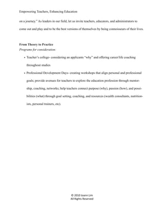 Empowering Teachers, Enhancing Education
on a journey.” As leaders in our field, let us invite teachers, educators, and administrators to
come out and play and to be the best versions of themselves by being connoisseurs of their lives.

From Theory to Practice
Programs for consideration:
• Teacher’s college- considering an applicants “why” and offering career/life coaching
throughout studies
• Professional Development Days- creating workshops that align personal and professional
goals; provide avenues for teachers to explore the education profession through mentorship, coaching, networks; help teachers connect purpose (why), passion (how), and possibilities (what) through goal setting, coaching, and resources (wealth consultants, nutritionists, personal trainers, etc).

© 2010 Joann Lim
All Rights Reserved

 
