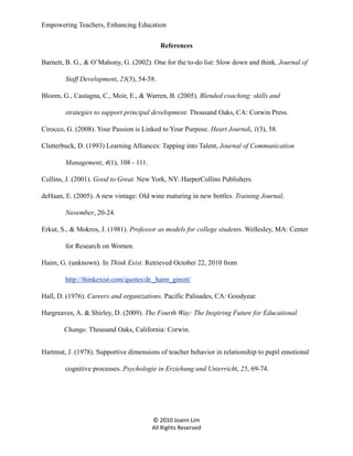 Empowering Teachers, Enhancing Education
References
Barnett, B. G., & O’Mahony, G. (2002). One for the to-do list: Slow down and think. Journal of
Staff Development, 23(3), 54-58.
Bloom, G., Castagna, C., Moir, E., & Warren, B. (2005). Blended coaching: skills and
strategies to support principal development. Thousand Oaks, CA: Corwin Press.
Cirocco, G. (2008). Your Passion is Linked to Your Purpose. Heart Journal, 1(3), 58.
Clutterbuck, D. (1993) Learning Alliances: Tapping into Talent, Journal of Communication
Management, 4(1), 108 - 111.
Collins, J. (2001). Good to Great. New York, NY: HarperCollins Publishers.
deHaan, E. (2005). A new vintage: Old wine maturing in new bottles. Training Journal,
November, 20-24.
Erkut, S., & Mokros, J. (1981). Professor as models for college students. Wellesley, MA: Center
for Research on Women.
Haim, G. (unknown). In Think Exist. Retrieved October 22, 2010 from
http://thinkexist.com/quotes/dr._haim_ginott/
Hall, D. (1976). Careers and organizations. Pacific Palisades, CA: Goodyear.
Hargreaves, A. & Shirley, D. (2009). The Fourth Way: The Inspiring Future for Educational
Change. Thousand Oaks, California: Corwin.
Hartmut, J. (1978). Supportive dimensions of teacher behavior in relationship to pupil emotional
cognitive processes. Psychologie in Erziehung und Unterricht, 25, 69-74.

© 2010 Joann Lim
All Rights Reserved

 