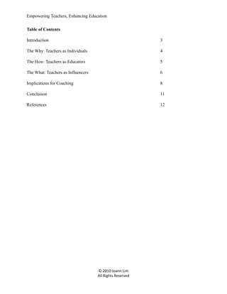 Empowering Teachers, Enhancing Education
Table of Contents
Introduction

3

The Why: Teachers as Individuals

4

The How: Teachers as Educators

5

The What: Teachers as Influencers

6

Implications for Coaching

8

Conclusion

11

References

12

© 2010 Joann Lim
All Rights Reserved

 