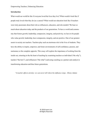 Empowering Teachers, Enhancing Education
Introduction
What would our world be like if everyone loved the lives they live? What would it look like if
people truly loved what they do (as a career)? What would our education look like if teachers
were truly passionate about their role as influencers, educators, and role-models? We hear so
much about education today and the products of our generations. To have a world and community that fosters growth, leadership, compassion, integrity, and positivity, we have to be people
who value growth, leadership, have compassion, integrity, and are positive. One of our greatest
assets in society are teachers. Teachers play such an enormous role in the lives of students. They
have the ability to inspire, empower, and foster environments of self-confidence, passion, and
nurturance or the complete opposite. This essay will explore the importance of working from the
inside out, returning to the the heart of teaching by examining teachers as individual (“the why”),
teacher (“the how”), and influencer (“the what”) and using coaching as a partner and catalyst in
transforming education and thus future generations.

“A teacher effects eternity; we can never tell where his influence stops. -Henry Adams

© 2010 Joann Lim
All Rights Reserved

 