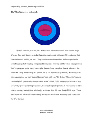 Empowering Teachers, Enhancing Education
The Why: Teachers as Individuals

Individual
“Purpose a.k.a. The Why”

Without your title, who are you? Without their “teacher/educator” title, who are they?
Who are these individuals who end up becoming teachers and influencers? I would argue that
these individuals are like you and I. They have dreams and aspirations, an innate passion for
something (hopefully teaching being one of them), and a curiosity for life. Simon Sinek proposes
that “every person on the planet knows what they do. Some know how they do it but very few
know WHY they do what they do” (Sinek, 2010, The Need For Why Section). According to Sinek, organizations and individuals alike must “start with why.” He defines Why as the “purpose,
cause or belief....your driving motivation for action” (Sinek, 2010, Introduction Section). A person’s ‘why’ goes beyond the professional, it is something truly personal. A person’s why is at the
core of who they are and those who inspire us operate from this core. Sinek (2010) says, “Those
who inspire are not driven with what they do, they are driven with WHY they do it” (The Need
For Why Section)

© 2010 Joann Lim
All Rights Reserved

 