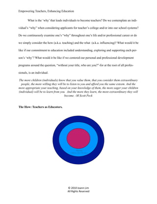 Empowering Teachers, Enhancing Education
What is the ‘why’ that leads individuals to become teachers? Do we contemplate an individual’s “why” when considering applicants for teacher’s college and/or into our school systems?
Do we continuously examine one’s “why” throughout one’s life and/or professional career or do
we simply consider the how (a.k.a. teaching) and the what (a.k.a. influencing)? What would it be
like if our commitment to education included understanding, exploring and supporting each person’s ‘why’? What would it be like if we centered our personal and professional development
programs around the question, “without your title, who are you?”-for at the root of all professionals, is an individual.
The more children (individuals) know that you value them, that you consider them extraordinary
people, the more willing they will be to listen to you and afford you the same esteem. And the
more appropriate your teaching, based on your knowledge of them, the more eager your children
(individual) will be to learn from you. And the more they learn, the more extraordinary they will
become. -M Scott Peck

The How: Teachers as Educators.

Teacher
“Passion a.k.a. The Ho w ”

© 2010 Joann Lim
All Rights Reserved

 