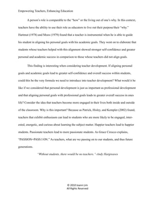 Empowering Teachers, Enhancing Education
A person’s role is comparable to the “how” or the living out of one’s why. In this context,
teachers have the ability to use their role as educators to live out their purpose/their “why.”
Hartmut (1978) and Moos (1979) found that a teacher is instrumental when he is able to guide
his student in aligning his personal goals with his academic goals. They went on to elaborate that
students whose teachers helped with this alignment showed stronger self-confidence and greater
personal and academic success in comparison to those whose teachers did not align goals.
This finding is interesting when considering teacher development. If aligning personal
goals and academic goals lead to greater self-confidence and overall success within students,
could this be the very formula we need to introduce into teacher development? What would it be
like if we considered that personal development is just as important as professional development
and that aligning personal goals with professional goals leads to greater overall success in ones
life? Consider the idea that teachers become more engaged in their lives both inside and outside
of the classroom. Why is this important? Because as Patrick, Hisley, and Kempler (2002) found,
teachers that exhibit enthusiasm can lead to students who are more likely to be engaged, interested, energetic, and curious about learning the subject matter. Happier teachers lead to happier
students. Passionate teachers lead to more passionate students. As Grace Cirocco explains,
“PASSION=PASS I ON.” As teachers, what are we passing on to our students, and thus future
generations.
“Without students, there would be no teachers.”-Andy Hargreaves

© 2010 Joann Lim
All Rights Reserved

 