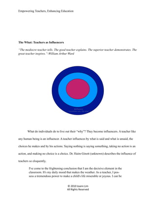 Empowering Teachers, Enhancing Education

The What: Teachers as Influencers
“The mediocre teacher tells. The good teacher explains. The superior teacher demonstrates. The
great teacher inspires.”-William Arthur Ward

Influencer

“Possibilities a.k.a. The What”

What do individuals do to live out their “why”? They become influencers. A teacher like
any human being is an influencer. A teacher influences by what is said and what is unsaid, the
choices he makes and by his actions. Saying nothing is saying something, taking no action is an
action, and making no choice is a choice. Dr. Haim Ginott (unknown) describes the influence of
teachers so eloquently,
I've come to the frightening conclusion that I am the decisive element in the
classroom. It's my daily mood that makes the weather. As a teacher, I possess a tremendous power to make a child's life miserable or joyous. I can be
© 2010 Joann Lim
All Rights Reserved

 