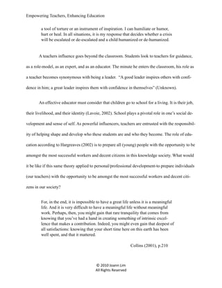 Empowering Teachers, Enhancing Education
a tool of torture or an instrument of inspiration. I can humiliate or humor,
hurt or heal. In all situations, it is my response that decides whether a crisis
will be escalated or de-escalated and a child humanized or de-humanized.

A teachers influence goes beyond the classroom. Students look to teachers for guidance,
as a role-model, as an expert, and as an educator. The minute he enters the classroom, his role as
a teacher becomes synonymous with being a leader. “A good leader inspires others with confidence in him; a great leader inspires them with confidence in themselves” (Unknown).
An effective educator must consider that children go to school for a living. It is their job,
their livelihood, and their identity (Lavoie, 2002). School plays a pivotal role in one’s social development and sense of self. As powerful influencers, teachers are entrusted with the responsibility of helping shape and develop who these students are and who they become. The role of education according to Hargreaves (2002) is to prepare all (young) people with the opportunity to be
amongst the most successful workers and decent citizens in this knowledge society. What would
it be like if this same theory applied to personal/professional development-to prepare individuals
(our teachers) with the opportunity to be amongst the most successful workers and decent citizens in our society?
For, in the end, it is impossible to have a great life unless it is a meaningful
life. And it is very difficult to have a meaningful life without meaningful
work. Perhaps, then, you might gain that rare tranquility that comes from
knowing that you’ve had a hand in creating something of intrinsic excellence that makes a contribution. Indeed, you might even gain that deepest of
all satisfactions: knowing that your short time here on this earth has been
well spent, and that it mattered.
Collins (2001), p.210

© 2010 Joann Lim
All Rights Reserved

 
