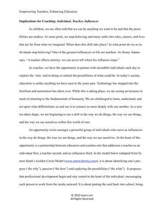 Empowering Teachers, Enhancing Education
Implications for Coaching: Individual, Teacher, Influencer
As children, we are often told that we can be anything we want to be and that the possibilities are endless. At some point, we stop believing and many settle into roles, careers, and lives
that are far from what we imagined. When does this shift take place? At what point do we as individuals stop believing? One of the greatest influencers in life are teachers. As Henry Adams
says, “A teacher effects eternity; we can never tell where his influence stops.”
As coaches, we have the opportunity to partner with incredible individuals each day to
explore the ‘why’ and in doing so unlock the possibilities of what could be. In today’s society,
education is unlike anything we have seen in the years past. Technology has stepped into the
forefront and automation has taken over. While this is taking place, we are seeing an increase in
need of returning to the fundamentals of humanity. We are challenged to learn, understand, and
act upon what differentiates us and use it to connect us more deeply with one another. As a new
era takes shape, we are beginning to see a shift in the way we do things, the way we see things,
and the way we see ourselves within this world of ours.
An opportunity exists amongst a powerful group of individuals who serve as influencers
in the way do things, the way we see things, and the way we see ourselves. At the heart of this
opportunity is a partnership between educators and coaches-one that addresses a teacher as an
individual first, a teacher second, and an influencer third. In the model below (adapted from Simon Sinek’s Golden Circle Model (www.startwithwhy.com)), it is about identifying one’s purpose (‘the why”), passion (“the how”) and exploring the possibilities (“the what”). It proposes
that professional development begin and stay rooted in the heart of the individual, encouraging
each person to work from the inside outward. It is about putting the soul back into school, bring© 2010 Joann Lim
All Rights Reserved

 