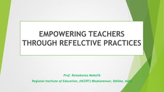 EMPOWERING TEACHERS
THROUGH REFELCTIVE PRACTICES
Prof. Ramakanta Mohalik
Regional Institute of Education, (NCERT) Bhubaneswar, Odisha, India
 