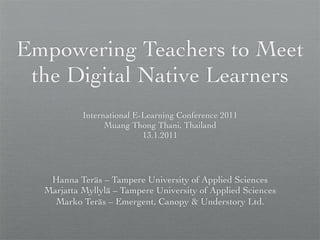 Empowering Teachers to Meet
 the Digital Native Learners
           International E-Learning Conference 2011
                 Muang Thong Thani, Thailand
                           13.1.2011




   Hanna Teräs – Tampere University of Applied Sciences
  Marjatta Myllylä – Tampere University of Applied Sciences
    Marko Teräs – Emergent, Canopy & Understory Ltd.
 