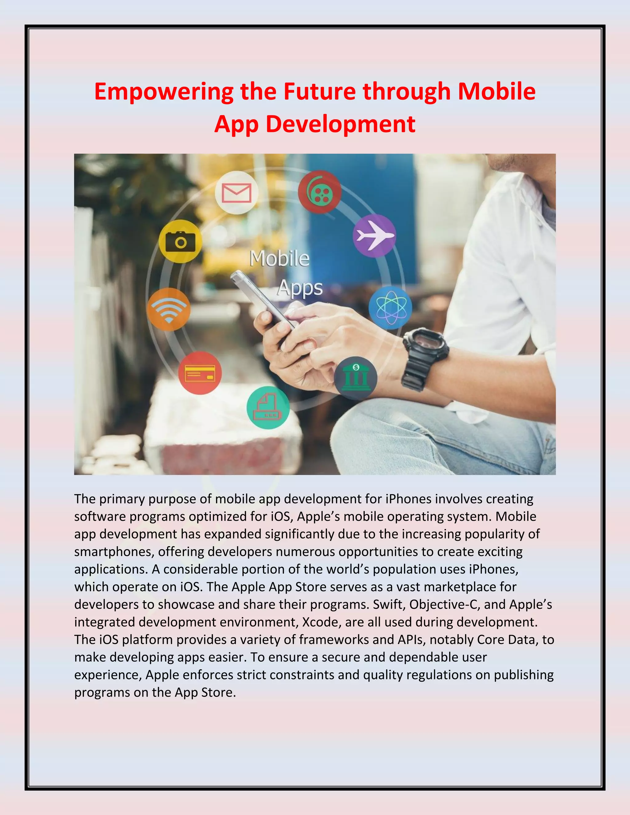 Empowering the Future through Mobile
App Development
The primary purpose of mobile app development for iPhones involves creating
software programs optimized for iOS, Apple’s mobile operating system. Mobile
app development has expanded significantly due to the increasing popularity of
smartphones, offering developers numerous opportunities to create exciting
applications. A considerable portion of the world’s population uses iPhones,
which operate on iOS. The Apple App Store serves as a vast marketplace for
developers to showcase and share their programs. Swift, Objective-C, and Apple’s
integrated development environment, Xcode, are all used during development.
The iOS platform provides a variety of frameworks and APIs, notably Core Data, to
make developing apps easier. To ensure a secure and dependable user
experience, Apple enforces strict constraints and quality regulations on publishing
programs on the App Store.
 