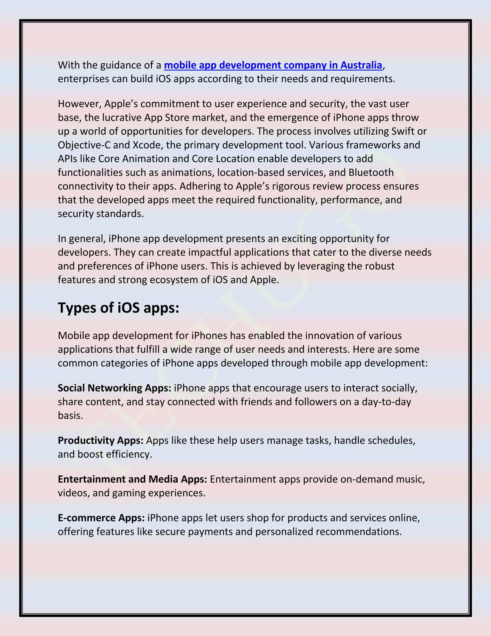 With the guidance of a mobile app development company in Australia,
enterprises can build iOS apps according to their needs and requirements.
However, Apple’s commitment to user experience and security, the vast user
base, the lucrative App Store market, and the emergence of iPhone apps throw
up a world of opportunities for developers. The process involves utilizing Swift or
Objective-C and Xcode, the primary development tool. Various frameworks and
APIs like Core Animation and Core Location enable developers to add
functionalities such as animations, location-based services, and Bluetooth
connectivity to their apps. Adhering to Apple’s rigorous review process ensures
that the developed apps meet the required functionality, performance, and
security standards.
In general, iPhone app development presents an exciting opportunity for
developers. They can create impactful applications that cater to the diverse needs
and preferences of iPhone users. This is achieved by leveraging the robust
features and strong ecosystem of iOS and Apple.
Types of iOS apps:
Mobile app development for iPhones has enabled the innovation of various
applications that fulfill a wide range of user needs and interests. Here are some
common categories of iPhone apps developed through mobile app development:
Social Networking Apps: iPhone apps that encourage users to interact socially,
share content, and stay connected with friends and followers on a day-to-day
basis.
Productivity Apps: Apps like these help users manage tasks, handle schedules,
and boost efficiency.
Entertainment and Media Apps: Entertainment apps provide on-demand music,
videos, and gaming experiences.
E-commerce Apps: iPhone apps let users shop for products and services online,
offering features like secure payments and personalized recommendations.
 