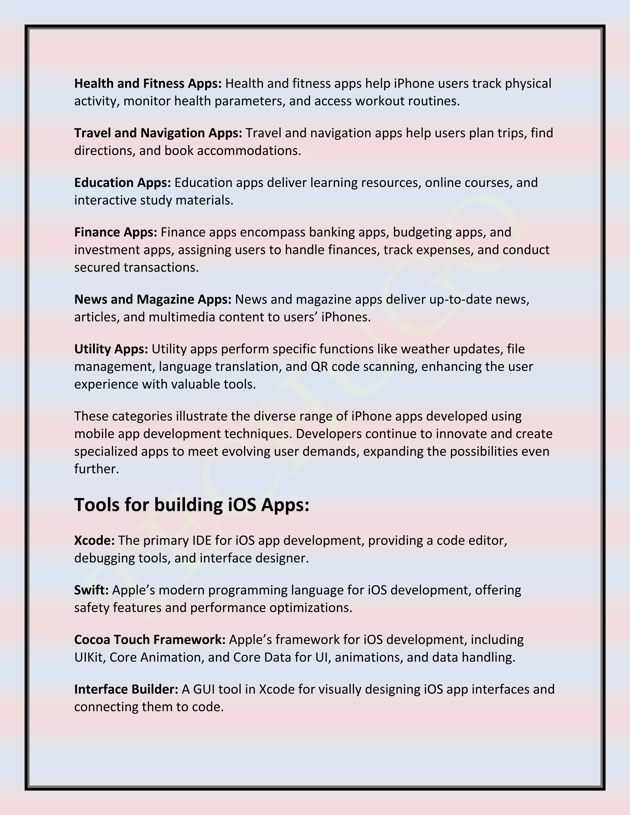 Health and Fitness Apps: Health and fitness apps help iPhone users track physical
activity, monitor health parameters, and access workout routines.
Travel and Navigation Apps: Travel and navigation apps help users plan trips, find
directions, and book accommodations.
Education Apps: Education apps deliver learning resources, online courses, and
interactive study materials.
Finance Apps: Finance apps encompass banking apps, budgeting apps, and
investment apps, assigning users to handle finances, track expenses, and conduct
secured transactions.
News and Magazine Apps: News and magazine apps deliver up-to-date news,
articles, and multimedia content to users’ iPhones.
Utility Apps: Utility apps perform specific functions like weather updates, file
management, language translation, and QR code scanning, enhancing the user
experience with valuable tools.
These categories illustrate the diverse range of iPhone apps developed using
mobile app development techniques. Developers continue to innovate and create
specialized apps to meet evolving user demands, expanding the possibilities even
further.
Tools for building iOS Apps:
Xcode: The primary IDE for iOS app development, providing a code editor,
debugging tools, and interface designer.
Swift: Apple’s modern programming language for iOS development, offering
safety features and performance optimizations.
Cocoa Touch Framework: Apple’s framework for iOS development, including
UIKit, Core Animation, and Core Data for UI, animations, and data handling.
Interface Builder: A GUI tool in Xcode for visually designing iOS app interfaces and
connecting them to code.
 