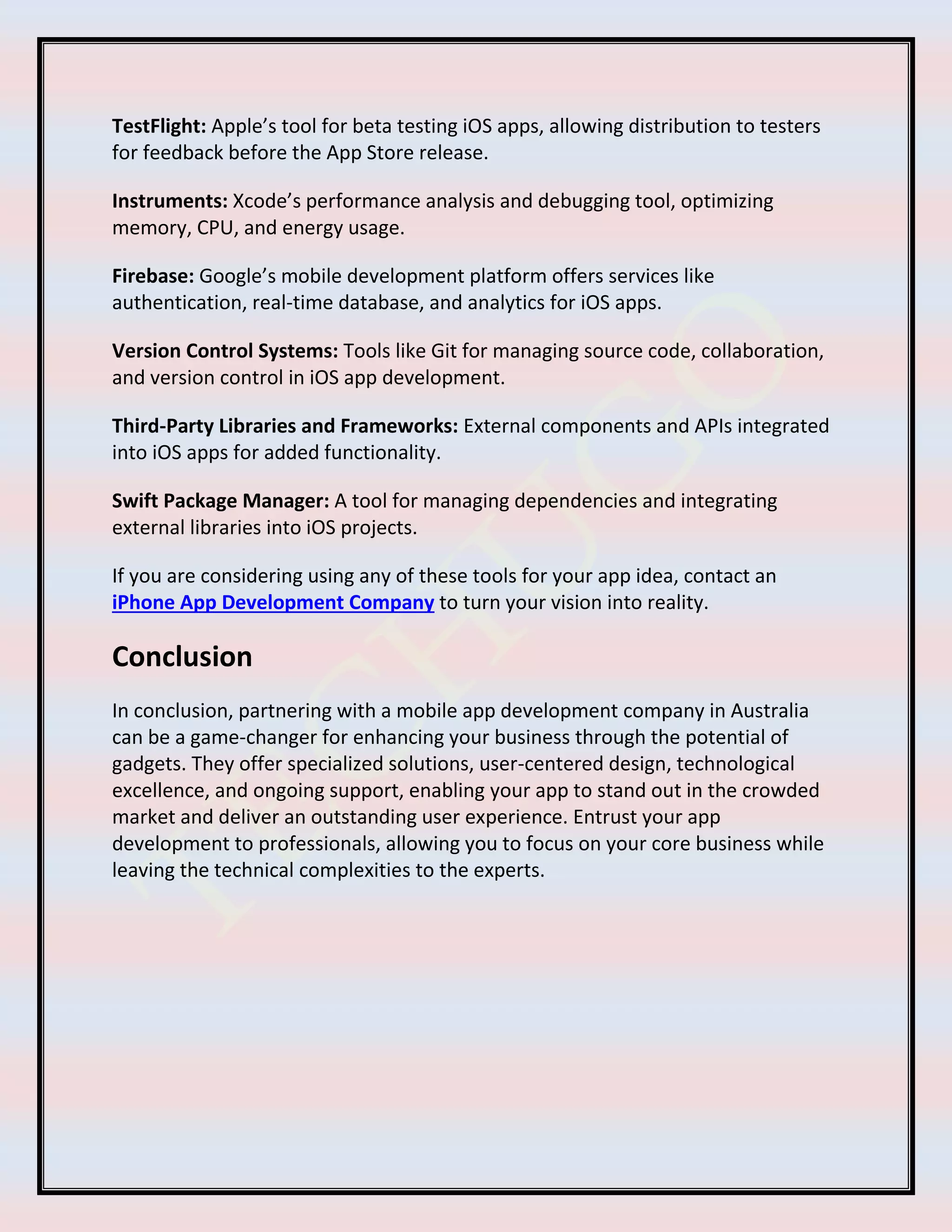 TestFlight: Apple’s tool for beta testing iOS apps, allowing distribution to testers
for feedback before the App Store release.
Instruments: Xcode’s performance analysis and debugging tool, optimizing
memory, CPU, and energy usage.
Firebase: Google’s mobile development platform offers services like
authentication, real-time database, and analytics for iOS apps.
Version Control Systems: Tools like Git for managing source code, collaboration,
and version control in iOS app development.
Third-Party Libraries and Frameworks: External components and APIs integrated
into iOS apps for added functionality.
Swift Package Manager: A tool for managing dependencies and integrating
external libraries into iOS projects.
If you are considering using any of these tools for your app idea, contact an
iPhone App Development Company to turn your vision into reality.
Conclusion
In conclusion, partnering with a mobile app development company in Australia
can be a game-changer for enhancing your business through the potential of
gadgets. They offer specialized solutions, user-centered design, technological
excellence, and ongoing support, enabling your app to stand out in the crowded
market and deliver an outstanding user experience. Entrust your app
development to professionals, allowing you to focus on your core business while
leaving the technical complexities to the experts.
 