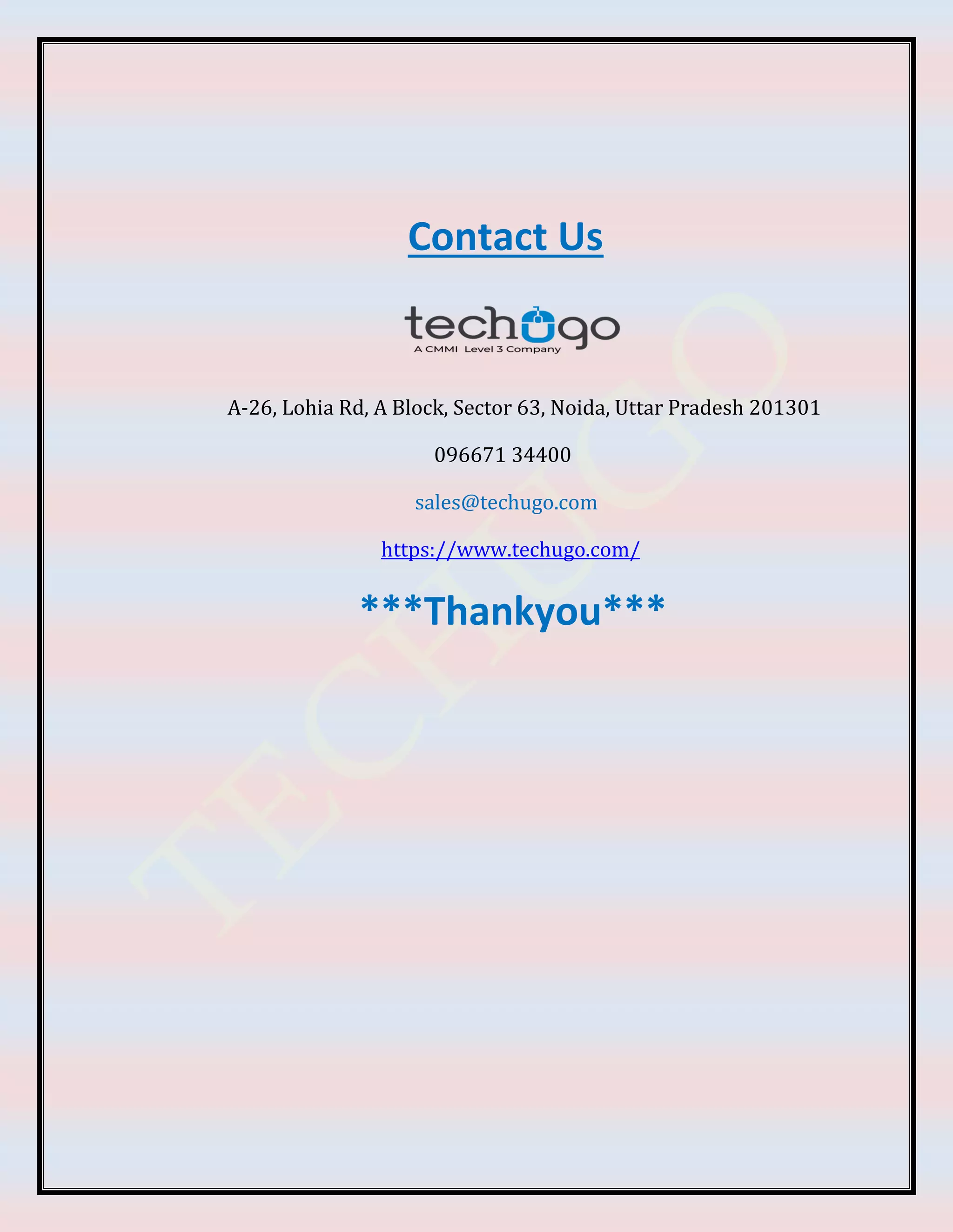 Contact Us
A-26, Lohia Rd, A Block, Sector 63, Noida, Uttar Pradesh 201301
096671 34400
sales@techugo.com
https://www.techugo.com/
***Thankyou***
 