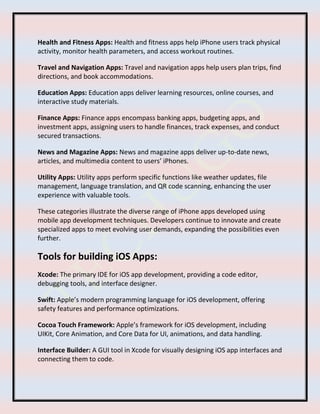 Health and Fitness Apps: Health and fitness apps help iPhone users track physical
activity, monitor health parameters, and access workout routines.
Travel and Navigation Apps: Travel and navigation apps help users plan trips, find
directions, and book accommodations.
Education Apps: Education apps deliver learning resources, online courses, and
interactive study materials.
Finance Apps: Finance apps encompass banking apps, budgeting apps, and
investment apps, assigning users to handle finances, track expenses, and conduct
secured transactions.
News and Magazine Apps: News and magazine apps deliver up-to-date news,
articles, and multimedia content to users’ iPhones.
Utility Apps: Utility apps perform specific functions like weather updates, file
management, language translation, and QR code scanning, enhancing the user
experience with valuable tools.
These categories illustrate the diverse range of iPhone apps developed using
mobile app development techniques. Developers continue to innovate and create
specialized apps to meet evolving user demands, expanding the possibilities even
further.
Tools for building iOS Apps:
Xcode: The primary IDE for iOS app development, providing a code editor,
debugging tools, and interface designer.
Swift: Apple’s modern programming language for iOS development, offering
safety features and performance optimizations.
Cocoa Touch Framework: Apple’s framework for iOS development, including
UIKit, Core Animation, and Core Data for UI, animations, and data handling.
Interface Builder: A GUI tool in Xcode for visually designing iOS app interfaces and
connecting them to code.
 