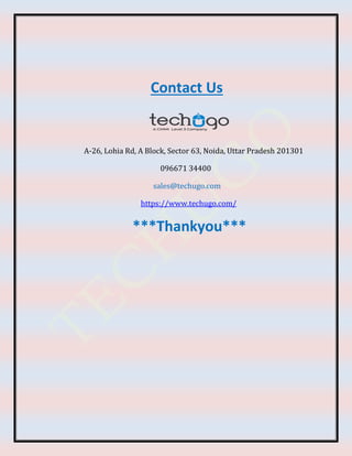 Contact Us
A-26, Lohia Rd, A Block, Sector 63, Noida, Uttar Pradesh 201301
096671 34400
sales@techugo.com
https://www.techugo.com/
***Thankyou***
 
