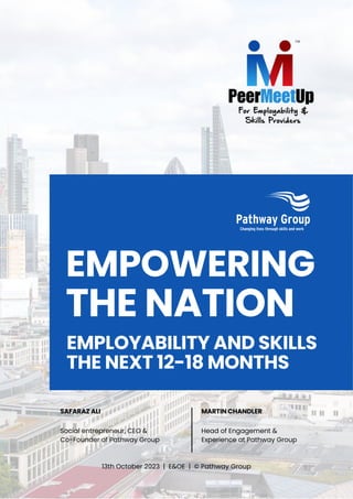 EMPOWERING
THE NATION
EMPLOYABILITY AND SKILLS
THE NEXT 12-18 MONTHS
MARTIN CHANDLER
Head of Engagement &
Experience at Pathway Group
SAFARAZ ALI
Social entrepreneur, CEO &
Co-Founder of Pathway Group
13th October 2023 | E&OE | © Pathway Group
 