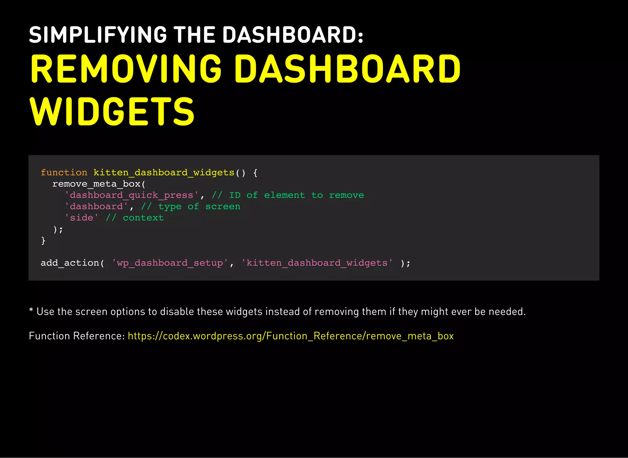 SIMPLIFYING THE DASHBOARD:
REMOVING DASHBOARD
WIDGETS
function kitten_dashboard_widgets() {
remove_meta_box(
'dashboard_quick_press', // ID of element to remove
'dashboard', // type of screen
'side' // context
);
}
add_action( 'wp_dashboard_setup', 'kitten_dashboard_widgets' );
* Use the screen options to disable these widgets instead of removing them if they might ever be needed.
Function Reference: https://codex.wordpress.org/Function_Reference/remove_meta_box
 