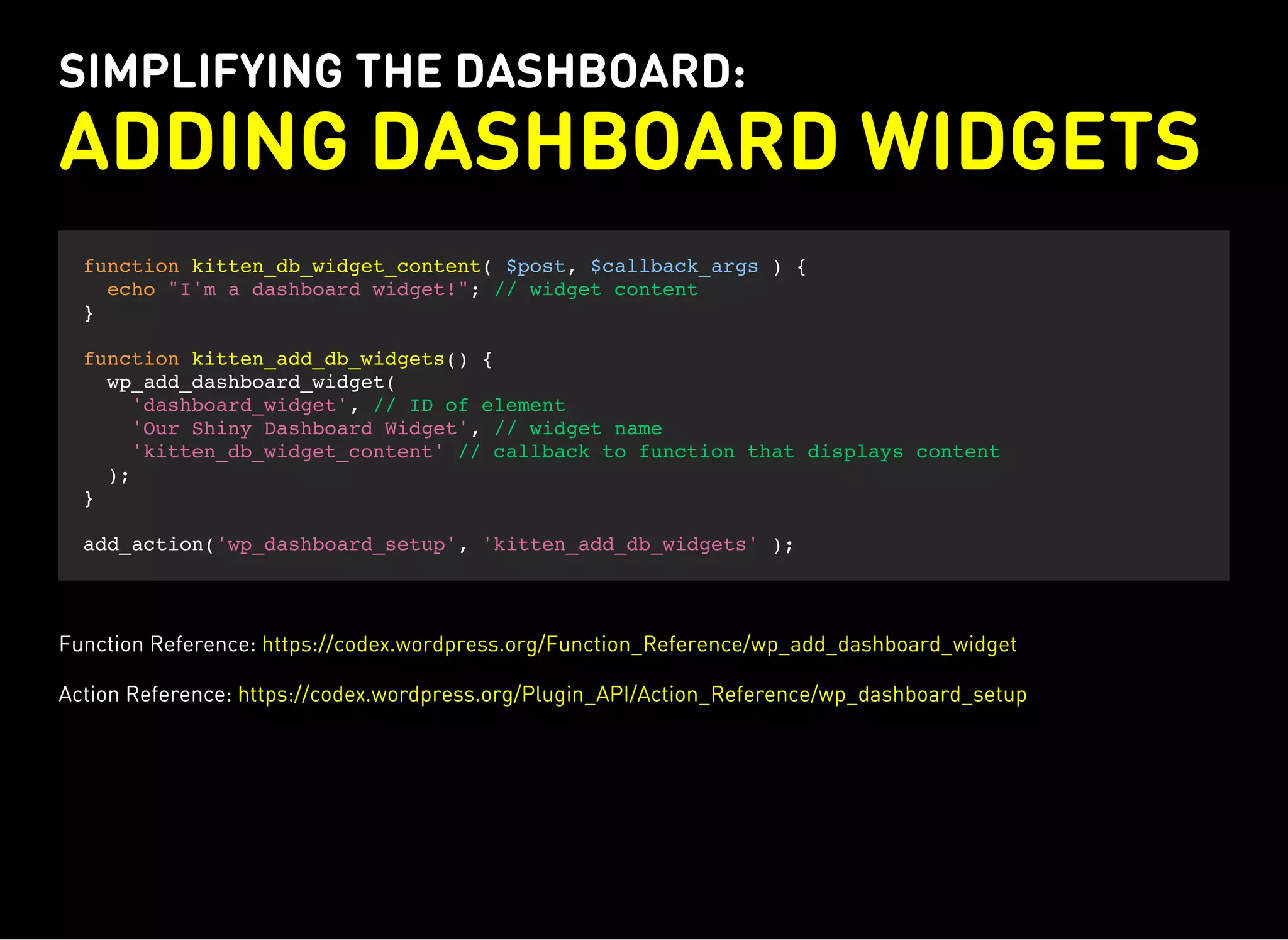 SIMPLIFYING THE DASHBOARD:
ADDING DASHBOARD WIDGETS
function kitten_db_widget_content( $post, $callback_args ) {
echo "I'm a dashboard widget!"; // widget content
}
function kitten_add_db_widgets() {
wp_add_dashboard_widget(
'dashboard_widget', // ID of element
'Our Shiny Dashboard Widget', // widget name
'kitten_db_widget_content' // callback to function that displays content
);
}
add_action('wp_dashboard_setup', 'kitten_add_db_widgets' );
Function Reference: https://codex.wordpress.org/Function_Reference/wp_add_dashboard_widget
Action Reference: https://codex.wordpress.org/Plugin_API/Action_Reference/wp_dashboard_setup
 