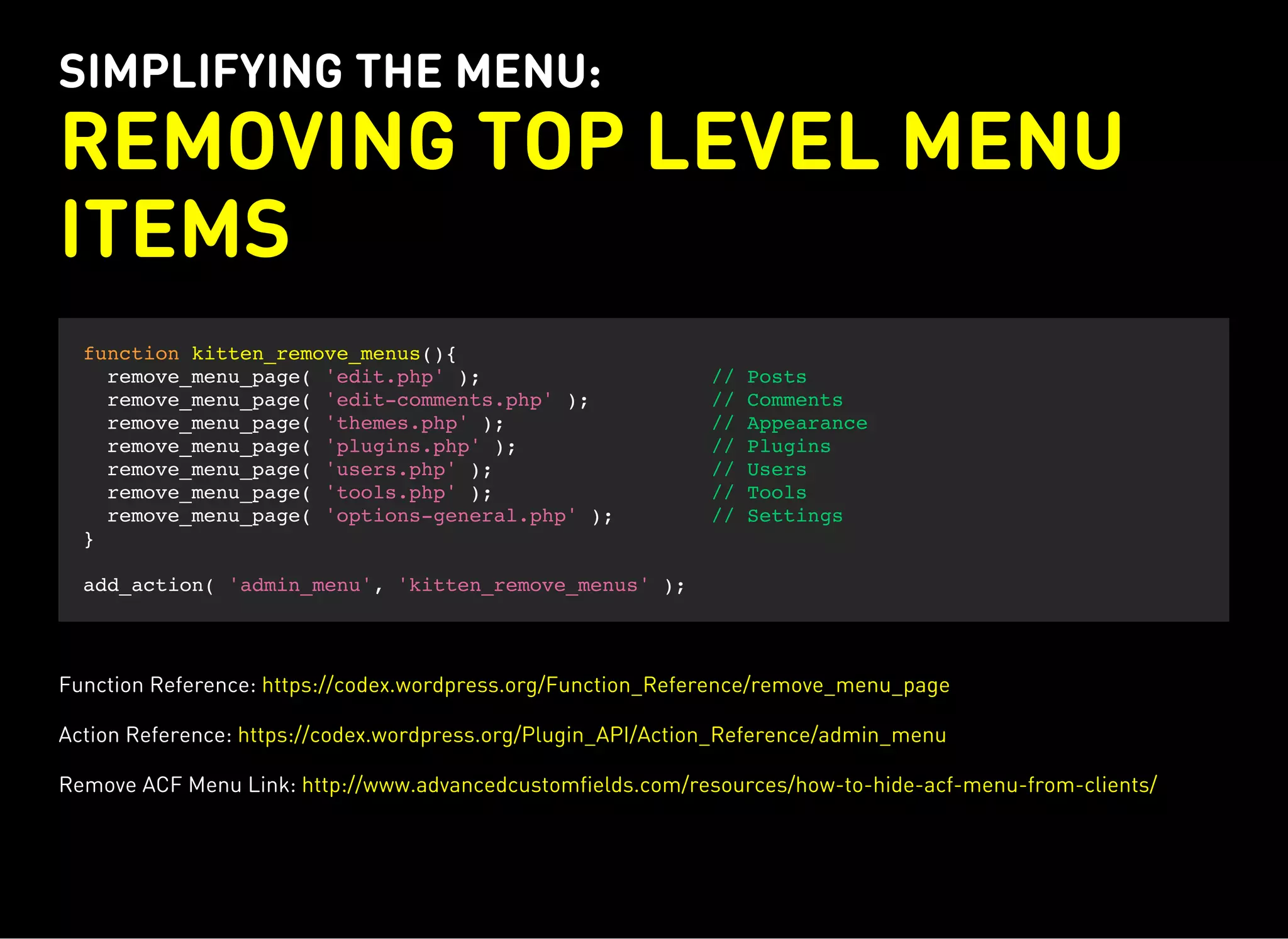 SIMPLIFYING THE MENU:
REMOVING TOP LEVEL MENU
ITEMS
function kitten_remove_menus(){
remove_menu_page( 'edit.php' ); // Posts
remove_menu_page( 'edit-comments.php' ); // Comments
remove_menu_page( 'themes.php' ); // Appearance
remove_menu_page( 'plugins.php' ); // Plugins
remove_menu_page( 'users.php' ); // Users
remove_menu_page( 'tools.php' ); // Tools
remove_menu_page( 'options-general.php' ); // Settings
}
add_action( 'admin_menu', 'kitten_remove_menus' );
Function Reference: https://codex.wordpress.org/Function_Reference/remove_menu_page
Action Reference: https://codex.wordpress.org/Plugin_API/Action_Reference/admin_menu
Remove ACF Menu Link: http://www.advancedcustomfields.com/resources/how-to-hide-acf-menu-from-clients/
 
