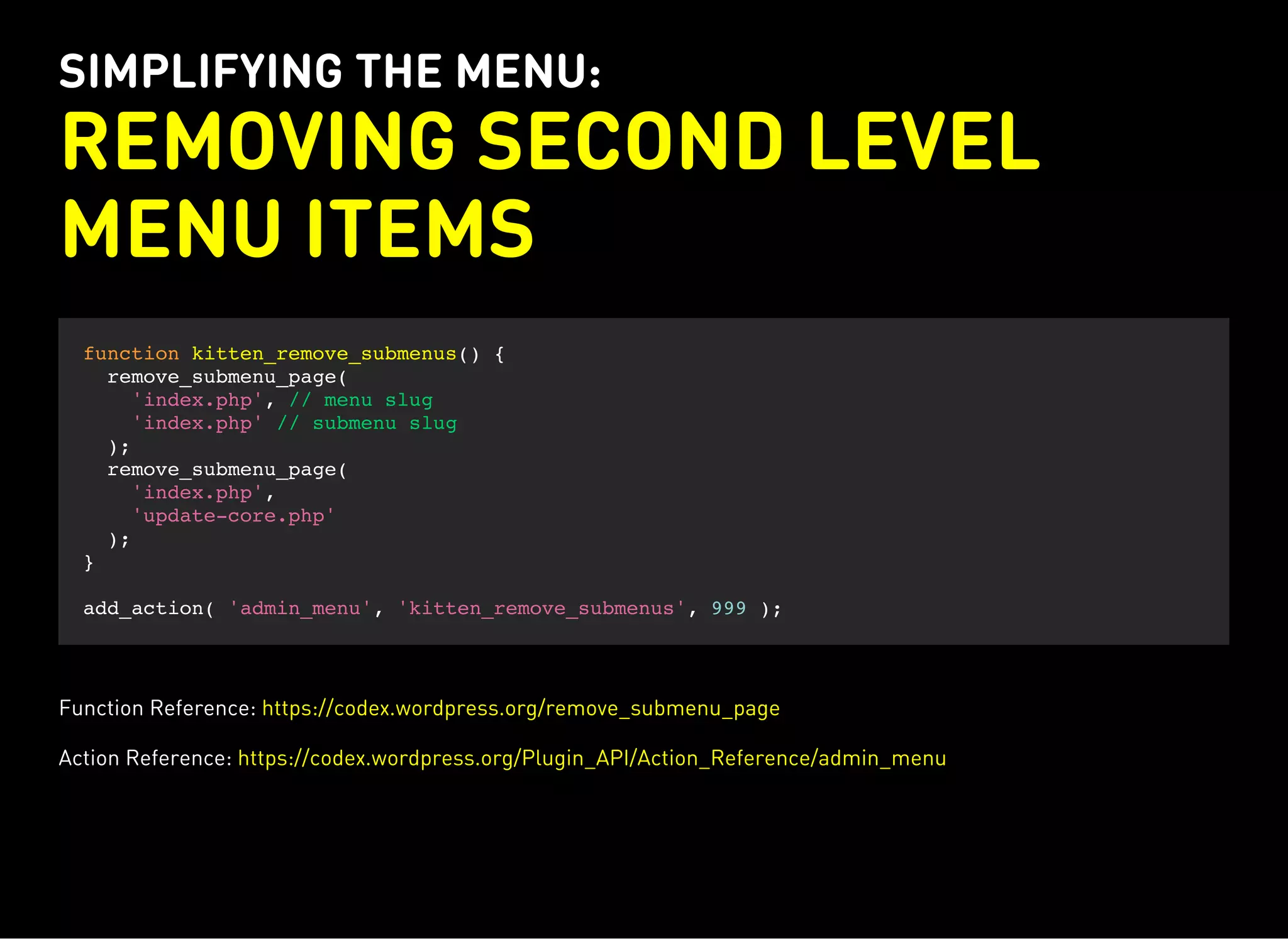 SIMPLIFYING THE MENU:
REMOVING SECOND LEVEL
MENU ITEMS
function kitten_remove_submenus() {
remove_submenu_page(
'index.php', // menu slug
'index.php' // submenu slug
);
remove_submenu_page(
'index.php',
'update-core.php'
);
}
add_action( 'admin_menu', 'kitten_remove_submenus', 999 );
Function Reference: https://codex.wordpress.org/remove_submenu_page
Action Reference: https://codex.wordpress.org/Plugin_API/Action_Reference/admin_menu
 