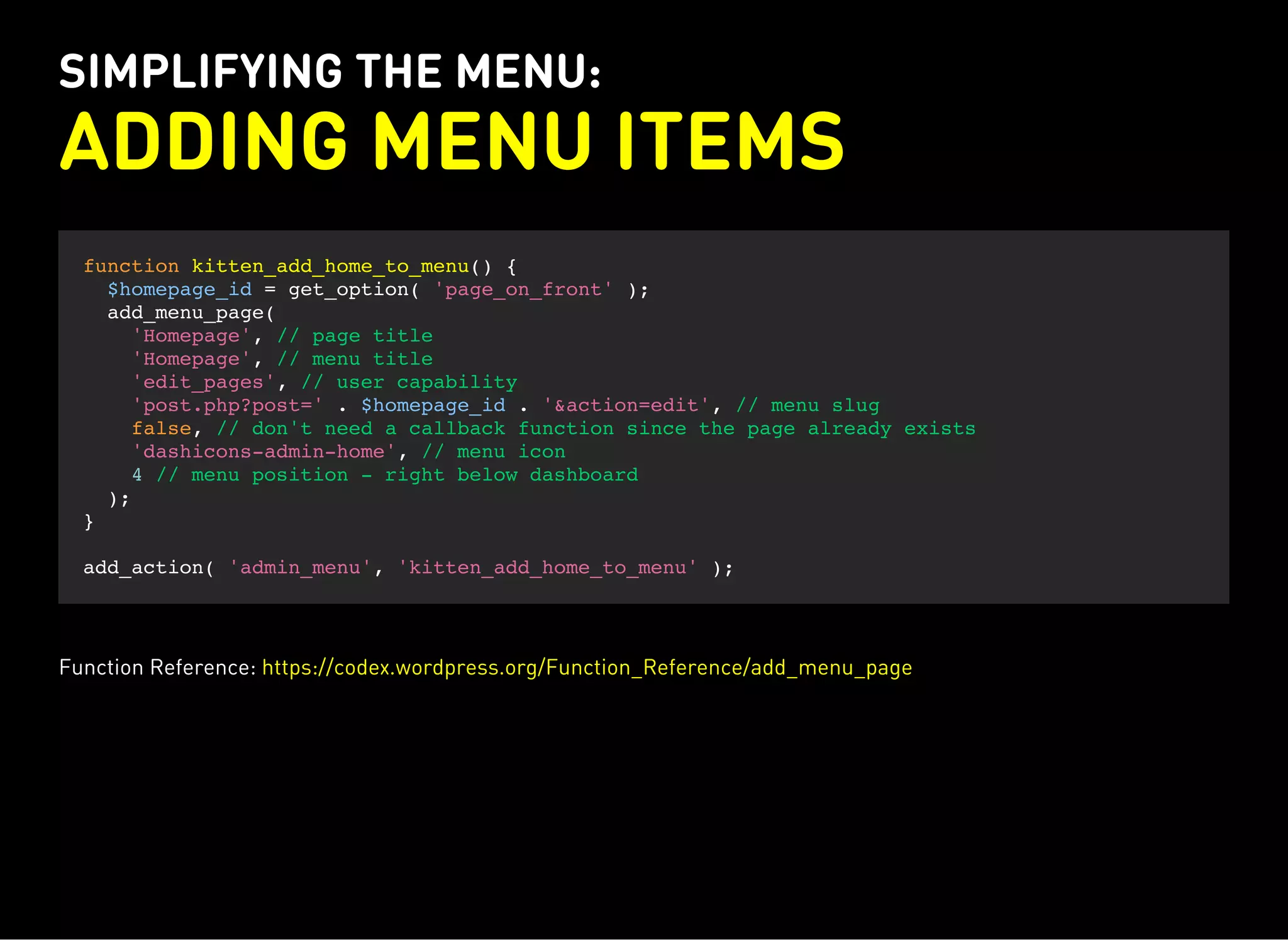SIMPLIFYING THE MENU:
ADDING MENU ITEMS
function kitten_add_home_to_menu() {
$homepage_id = get_option( 'page_on_front' );
add_menu_page(
'Homepage', // page title
'Homepage', // menu title
'edit_pages', // user capability
'post.php?post=' . $homepage_id . '&action=edit', // menu slug
false, // don't need a callback function since the page already exists
'dashicons-admin-home', // menu icon
4 // menu position - right below dashboard
);
}
add_action( 'admin_menu', 'kitten_add_home_to_menu' );
Function Reference: https://codex.wordpress.org/Function_Reference/add_menu_page
 