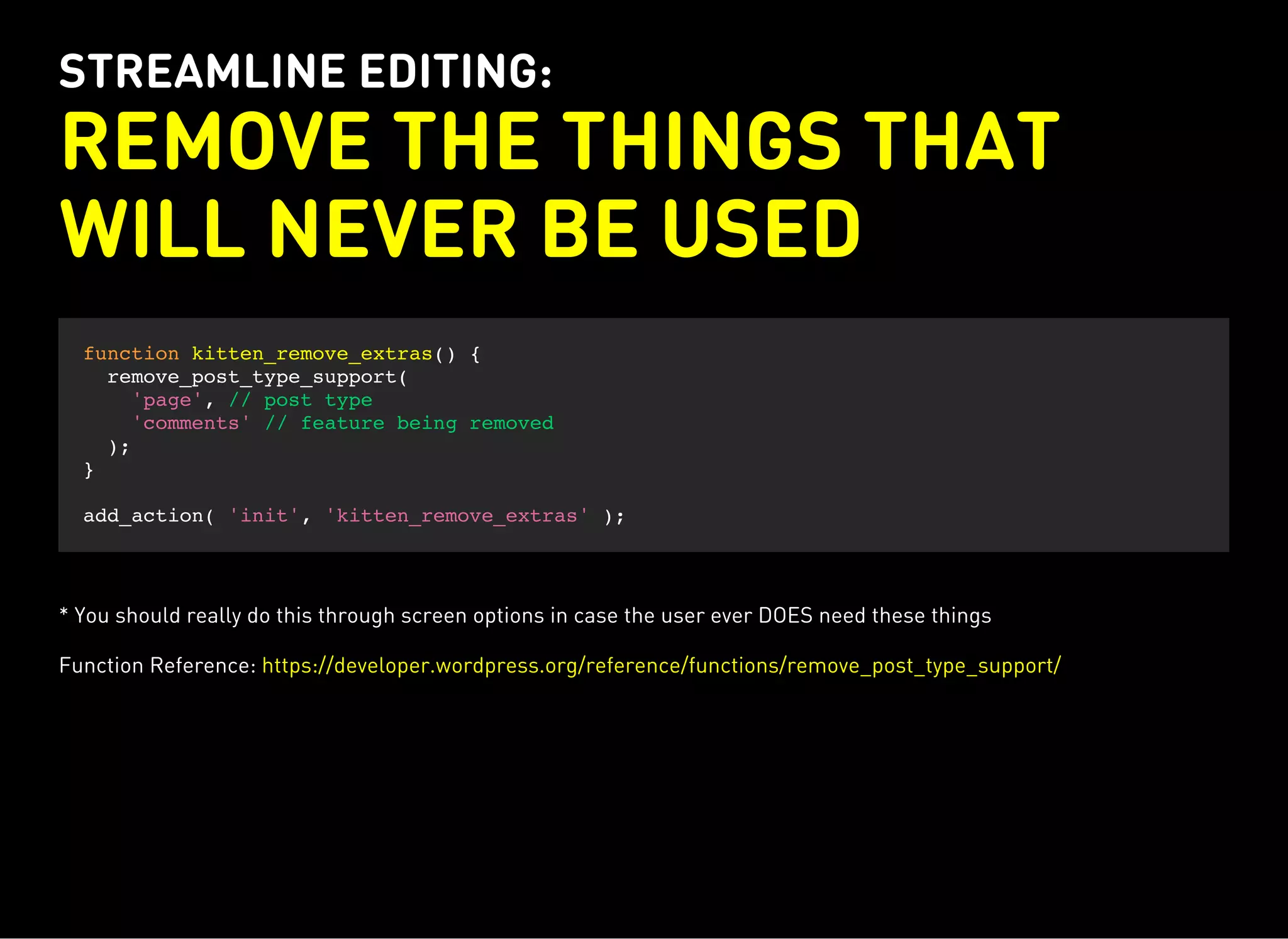 STREAMLINE EDITING:
REMOVE THE THINGS THAT
WILL NEVER BE USED
function kitten_remove_extras() {
remove_post_type_support(
'page', // post type
'comments' // feature being removed
);
}
add_action( 'init', 'kitten_remove_extras' );
* You should really do this through screen options in case the user ever DOES need these things
Function Reference: https://developer.wordpress.org/reference/functions/remove_post_type_support/
 
