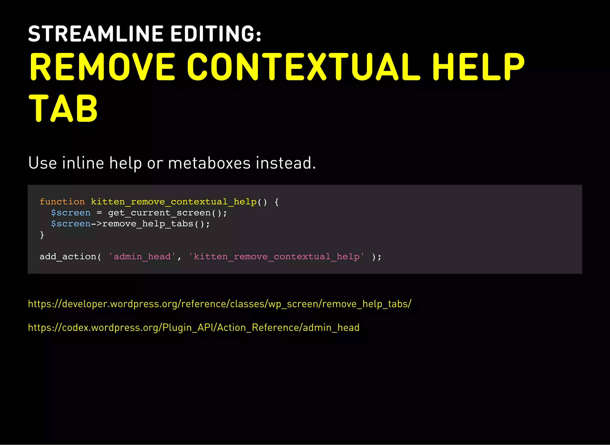 STREAMLINE EDITING:
REMOVE CONTEXTUAL HELP
TAB
Use inline help or metaboxes instead.
function kitten_remove_contextual_help() {
$screen = get_current_screen();
$screen->remove_help_tabs();
}
add_action( 'admin_head', 'kitten_remove_contextual_help' );
https://developer.wordpress.org/reference/classes/wp_screen/remove_help_tabs/
https://codex.wordpress.org/Plugin_API/Action_Reference/admin_head
 