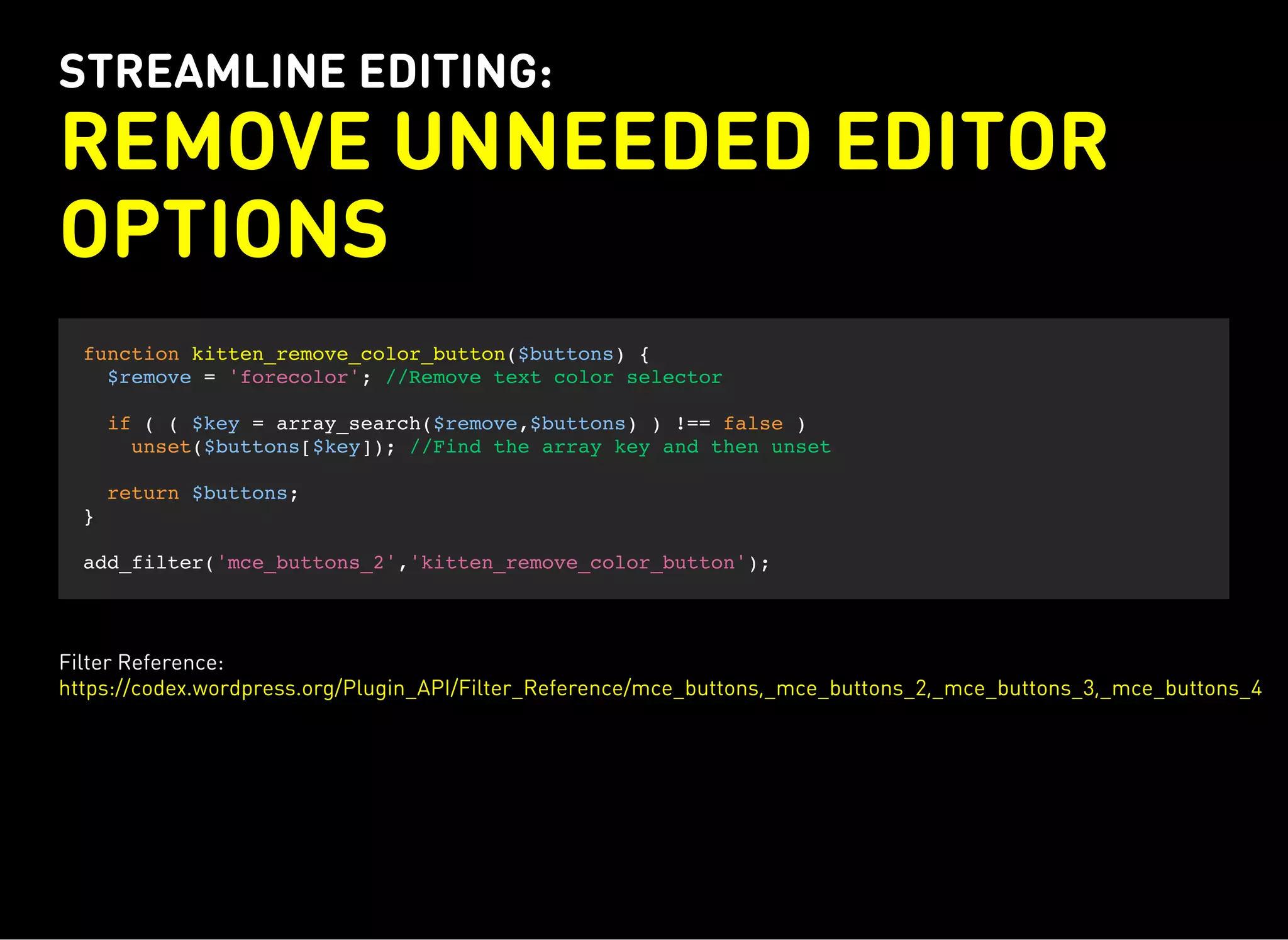 STREAMLINE EDITING:
REMOVE UNNEEDED EDITOR
OPTIONS
function kitten_remove_color_button($buttons) {
$remove = 'forecolor'; //Remove text color selector
if ( ( $key = array_search($remove,$buttons) ) !== false )
unset($buttons[$key]); //Find the array key and then unset
return $buttons;
}
add_filter('mce_buttons_2','kitten_remove_color_button');
Filter Reference:
https://codex.wordpress.org/Plugin_API/Filter_Reference/mce_buttons,_mce_buttons_2,_mce_buttons_3,_mce_buttons_4
 