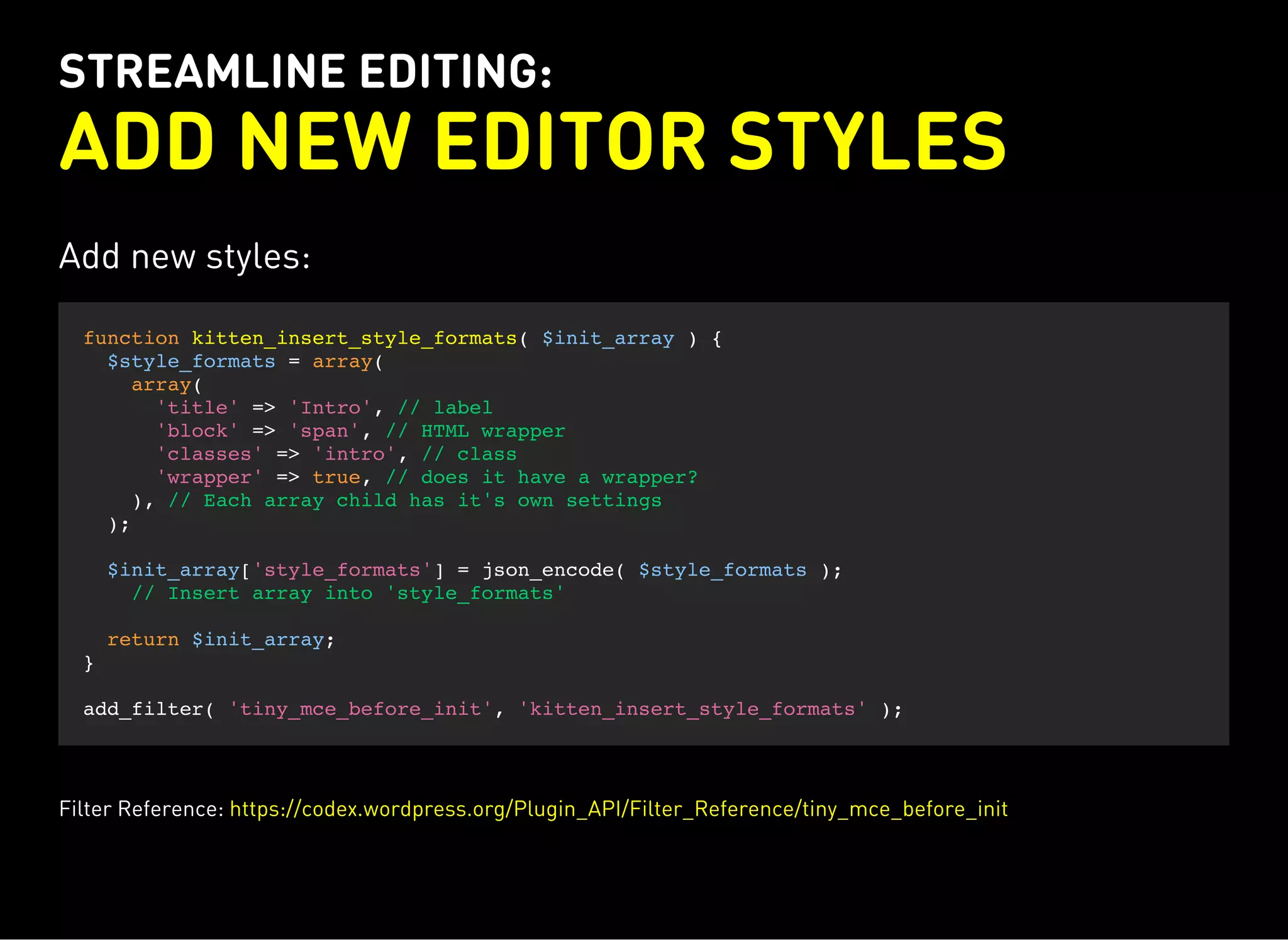 STREAMLINE EDITING:
ADD NEW EDITOR STYLES
Add new styles:
function kitten_insert_style_formats( $init_array ) {
$style_formats = array(
array(
'title' => 'Intro', // label
'block' => 'span', // HTML wrapper
'classes' => 'intro', // class
'wrapper' => true, // does it have a wrapper?
), // Each array child has it's own settings
);
$init_array['style_formats'] = json_encode( $style_formats );
// Insert array into 'style_formats'
return $init_array;
}
add_filter( 'tiny_mce_before_init', 'kitten_insert_style_formats' );
Filter Reference: https://codex.wordpress.org/Plugin_API/Filter_Reference/tiny_mce_before_init
 