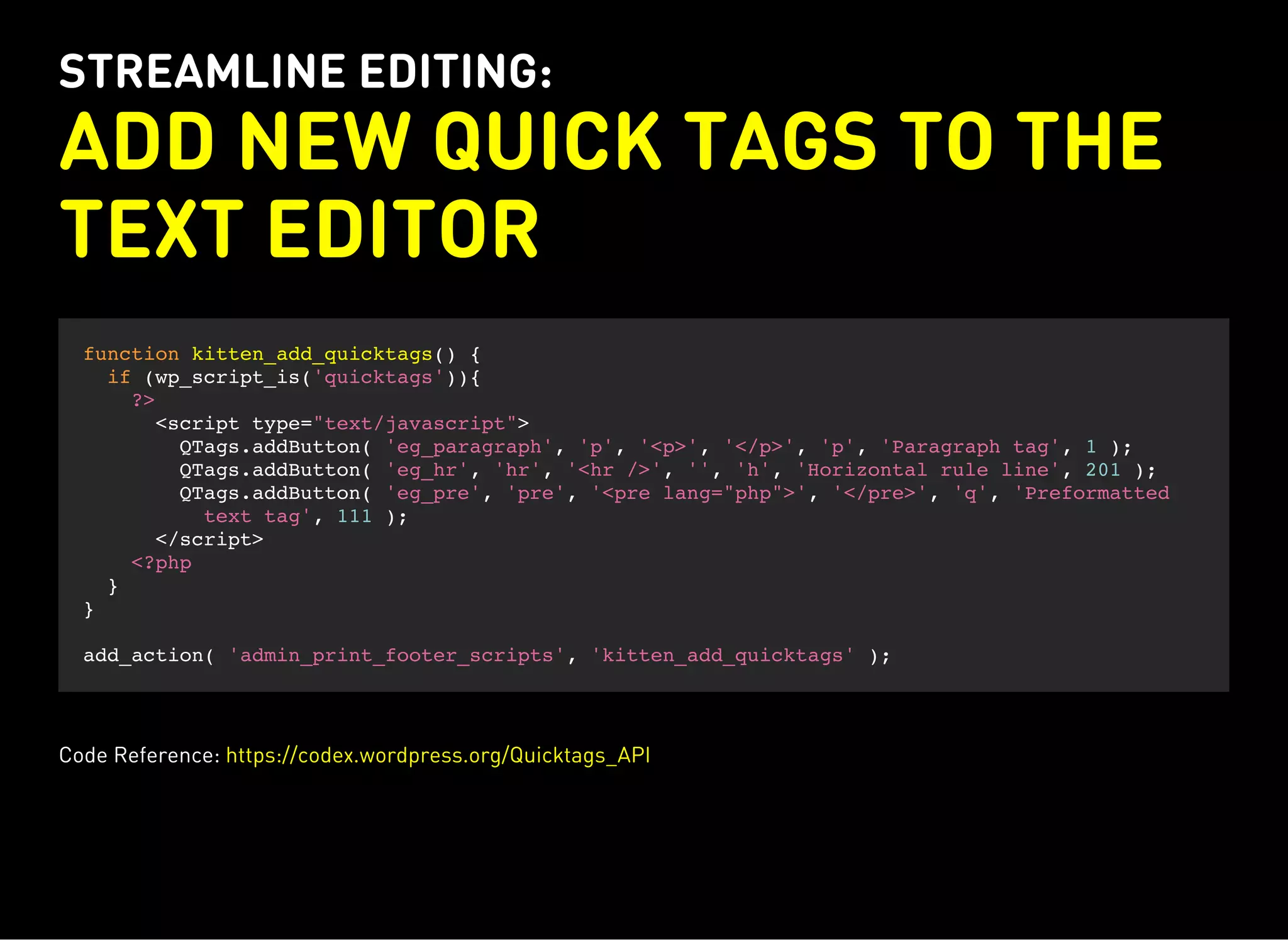 STREAMLINE EDITING:
ADD NEW QUICK TAGS TO THE
TEXT EDITOR
function kitten_add_quicktags() {
if (wp_script_is('quicktags')){
?>
<script type="text/javascript">
QTags.addButton( 'eg_paragraph', 'p', '<p>', '</p>', 'p', 'Paragraph tag', 1 );
QTags.addButton( 'eg_hr', 'hr', '<hr />', '', 'h', 'Horizontal rule line', 201 );
QTags.addButton( 'eg_pre', 'pre', '<pre lang="php">', '</pre>', 'q', 'Preformatted
text tag', 111 );
</script>
<?php
}
}
add_action( 'admin_print_footer_scripts', 'kitten_add_quicktags' );
Code Reference: https://codex.wordpress.org/Quicktags_API
 