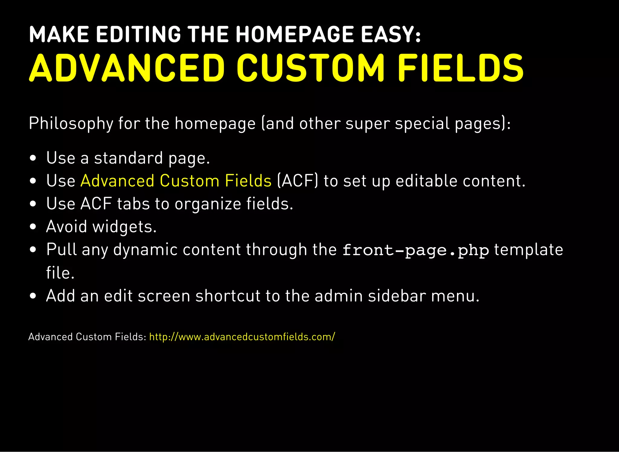 MAKE EDITING THE HOMEPAGE EASY:
ADVANCED CUSTOM FIELDS
Philosophy for the homepage (and other super special pages):
Use a standard page.
Use (ACF) to set up editable content.
Use ACF tabs to organize fields.
Avoid widgets.
Pull any dynamic content through the front-page.phptemplate
file.
Add an edit screen shortcut to the admin sidebar menu.
Advanced Custom Fields
Advanced Custom Fields: http://www.advancedcustomfields.com/
 