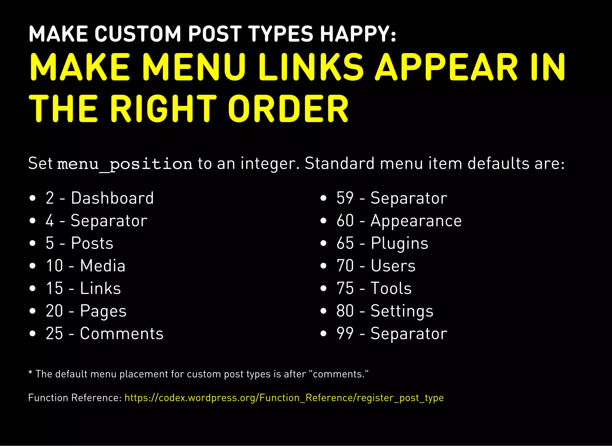 MAKE CUSTOM POST TYPES HAPPY:
MAKE MENU LINKS APPEAR IN
THE RIGHT ORDER
Set menu_positionto an integer. Standard menu item defaults are:
2 - Dashboard
4 - Separator
5 - Posts
10 - Media
15 - Links
20 - Pages
25 - Comments
59 - Separator
60 - Appearance
65 - Plugins
70 - Users
75 - Tools
80 - Settings
99 - Separator
* The default menu placement for custom post types is after "comments."
Function Reference: https://codex.wordpress.org/Function_Reference/register_post_type
 