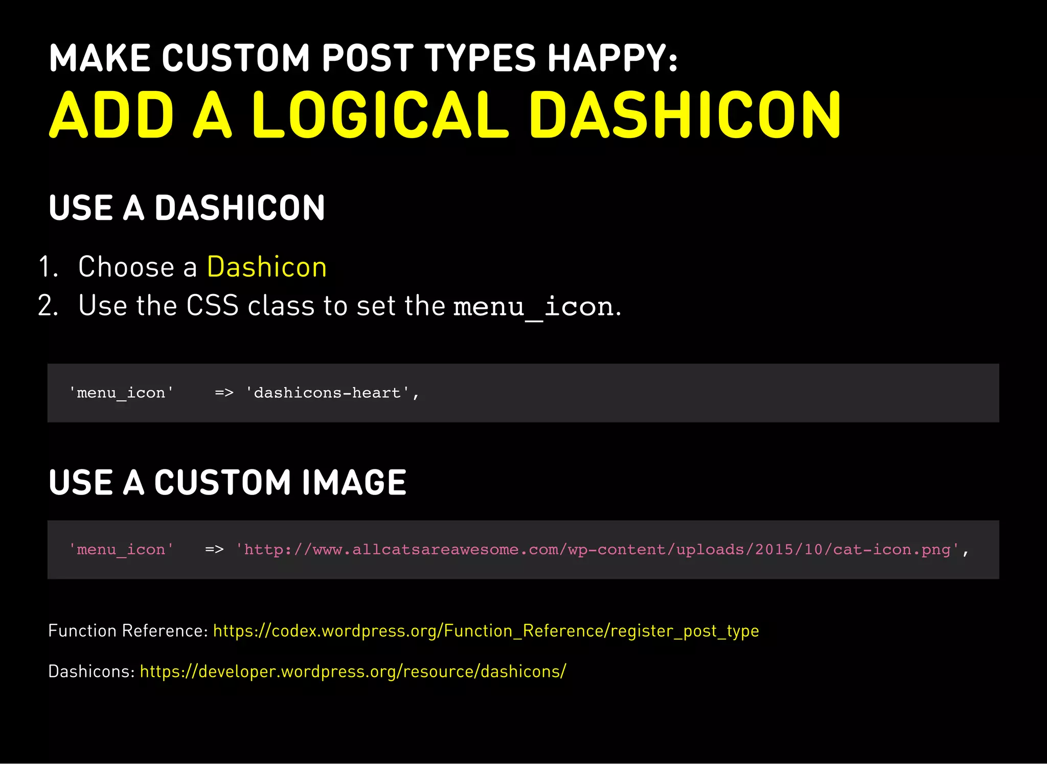 MAKE CUSTOM POST TYPES HAPPY:
ADD A LOGICAL DASHICON
USE A DASHICON
1. Choose a
2. Use the CSS class to set the menu_icon.
Dashicon
'menu_icon' => 'dashicons-heart',
USE A CUSTOM IMAGE
'menu_icon' => 'http://www.allcatsareawesome.com/wp-content/uploads/2015/10/cat-icon.png',
Function Reference: https://codex.wordpress.org/Function_Reference/register_post_type
Dashicons: https://developer.wordpress.org/resource/dashicons/
 