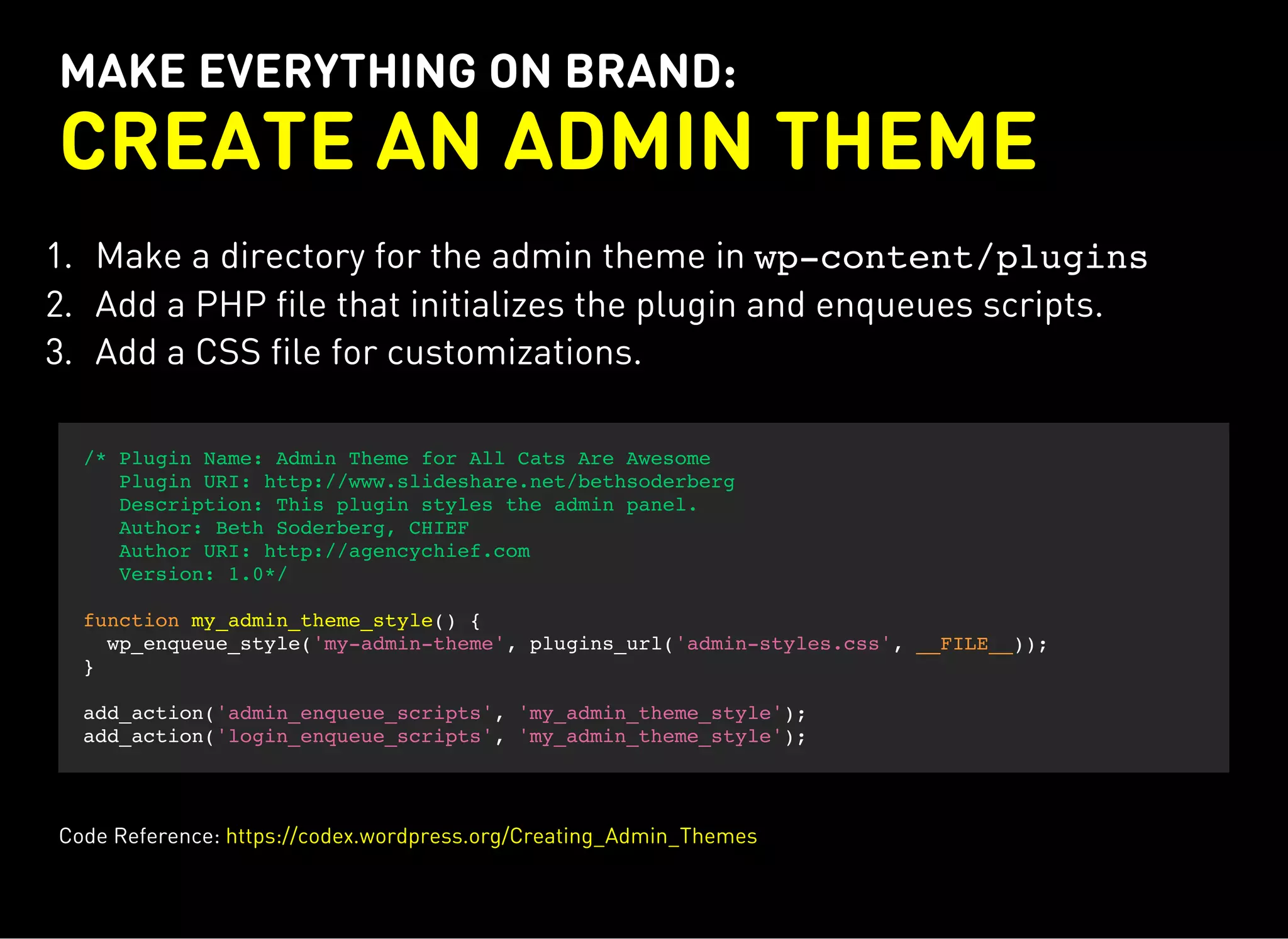 MAKE EVERYTHING ON BRAND:
CREATE AN ADMIN THEME
1. Make a directory for the admin theme in wp-content/plugins
2. Add a PHP file that initializes the plugin and enqueues scripts.
3. Add a CSS file for customizations.
/* Plugin Name: Admin Theme for All Cats Are Awesome
Plugin URI: http://www.slideshare.net/bethsoderberg
Description: This plugin styles the admin panel.
Author: Beth Soderberg, CHIEF
Author URI: http://agencychief.com
Version: 1.0*/
function my_admin_theme_style() {
wp_enqueue_style('my-admin-theme', plugins_url('admin-styles.css', __FILE__));
}
add_action('admin_enqueue_scripts', 'my_admin_theme_style');
add_action('login_enqueue_scripts', 'my_admin_theme_style');
Code Reference: https://codex.wordpress.org/Creating_Admin_Themes
 