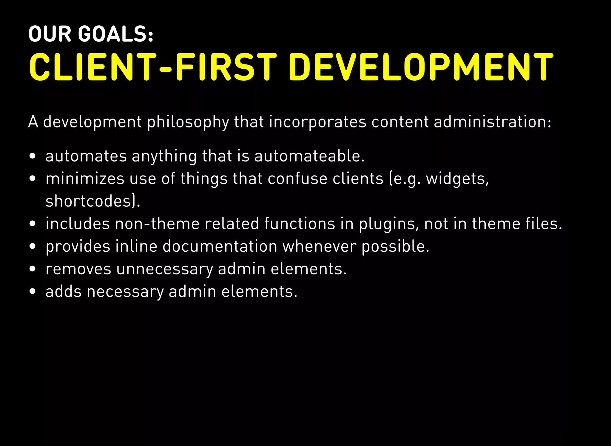 OUR GOALS:
CLIENT-FIRST DEVELOPMENT
A development philosophy that incorporates content administration:
automates anything that is automateable.
minimizes use of things that confuse clients (e.g. widgets,
shortcodes).
includes non-theme related functions in plugins, not in theme files.
provides inline documentation whenever possible.
removes unnecessary admin elements.
adds necessary admin elements.
 
