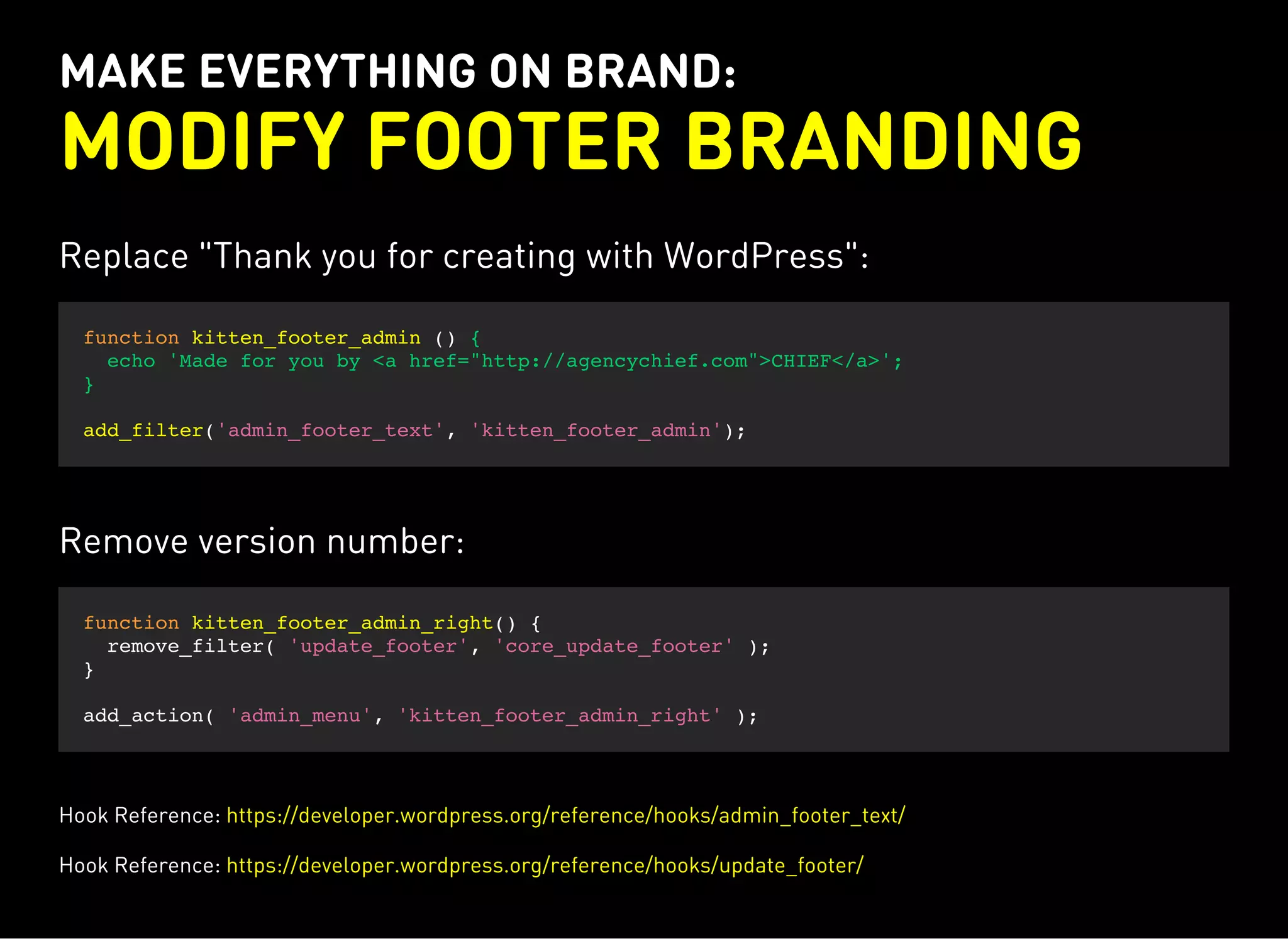 MAKE EVERYTHING ON BRAND:
MODIFY FOOTER BRANDING
Replace "Thank you for creating with WordPress":
function kitten_footer_admin () {
echo 'Made for you by <a href="http://agencychief.com">CHIEF</a>';
}
add_filter('admin_footer_text', 'kitten_footer_admin');
Remove version number:
function kitten_footer_admin_right() {
remove_filter( 'update_footer', 'core_update_footer' );
}
add_action( 'admin_menu', 'kitten_footer_admin_right' );
Hook Reference: https://developer.wordpress.org/reference/hooks/admin_footer_text/
Hook Reference: https://developer.wordpress.org/reference/hooks/update_footer/
 