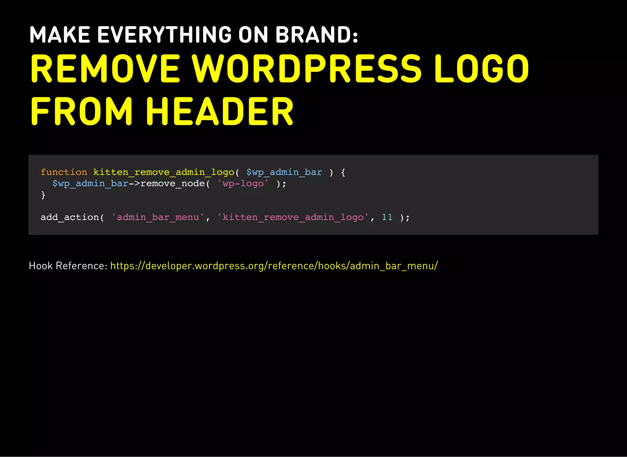 MAKE EVERYTHING ON BRAND:
REMOVE WORDPRESS LOGO
FROM HEADER
function kitten_remove_admin_logo( $wp_admin_bar ) {
$wp_admin_bar->remove_node( 'wp-logo' );
}
add_action( 'admin_bar_menu', 'kitten_remove_admin_logo', 11 );
Hook Reference: https://developer.wordpress.org/reference/hooks/admin_bar_menu/
 