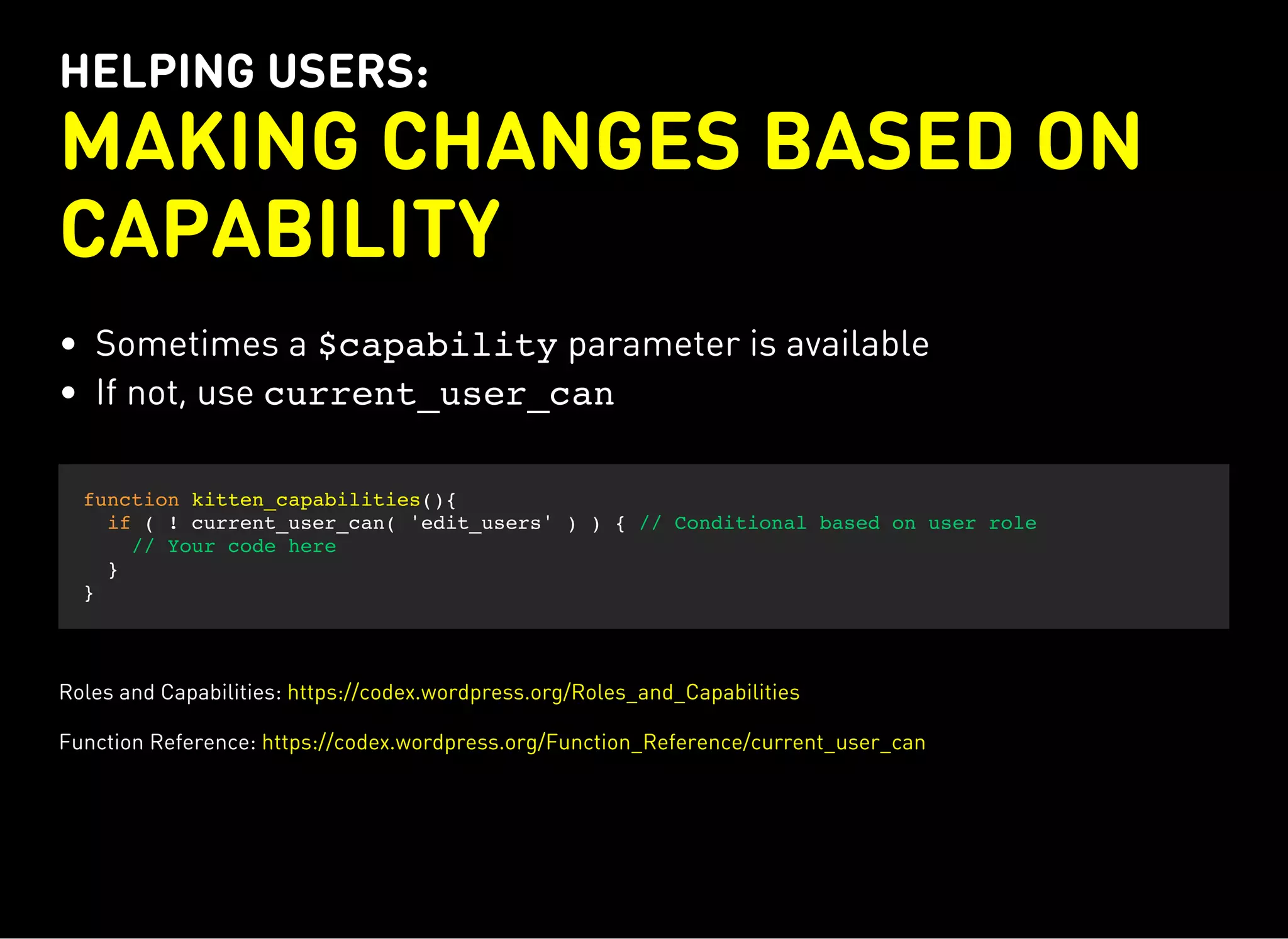 HELPING USERS:
MAKING CHANGES BASED ON
CAPABILITY
Sometimes a $capabilityparameter is available
If not, use current_user_can
function kitten_capabilities(){
if ( ! current_user_can( 'edit_users' ) ) { // Conditional based on user role
// Your code here
}
}
Roles and Capabilities: https://codex.wordpress.org/Roles_and_Capabilities
Function Reference: https://codex.wordpress.org/Function_Reference/current_user_can
 