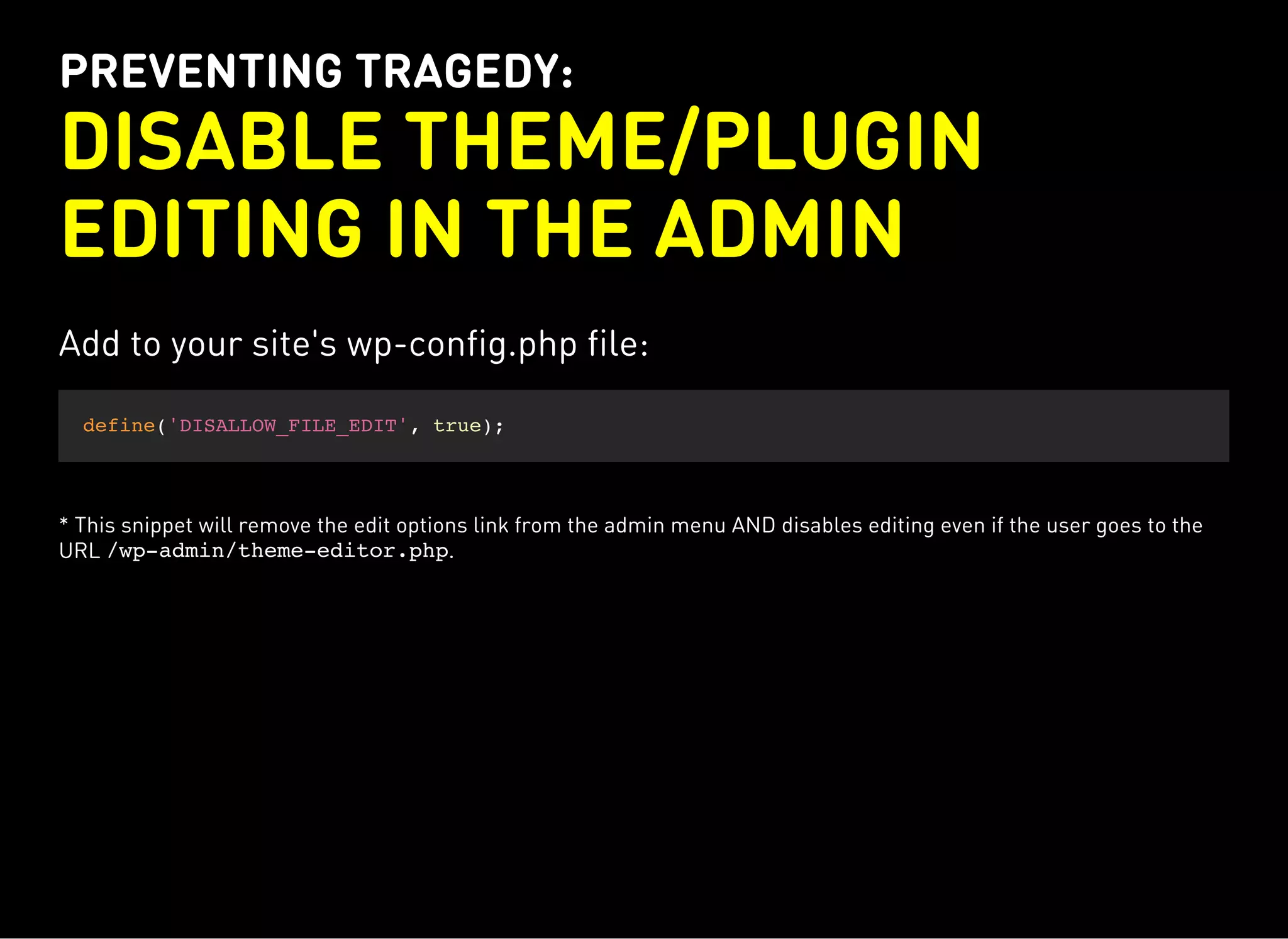 PREVENTING TRAGEDY:
DISABLE THEME/PLUGIN
EDITING IN THE ADMIN
Add to your site's wp-config.php file:
define('DISALLOW_FILE_EDIT', true);
* This snippet will remove the edit options link from the admin menu AND disables editing even if the user goes to the
URL /wp-admin/theme-editor.php.
 
