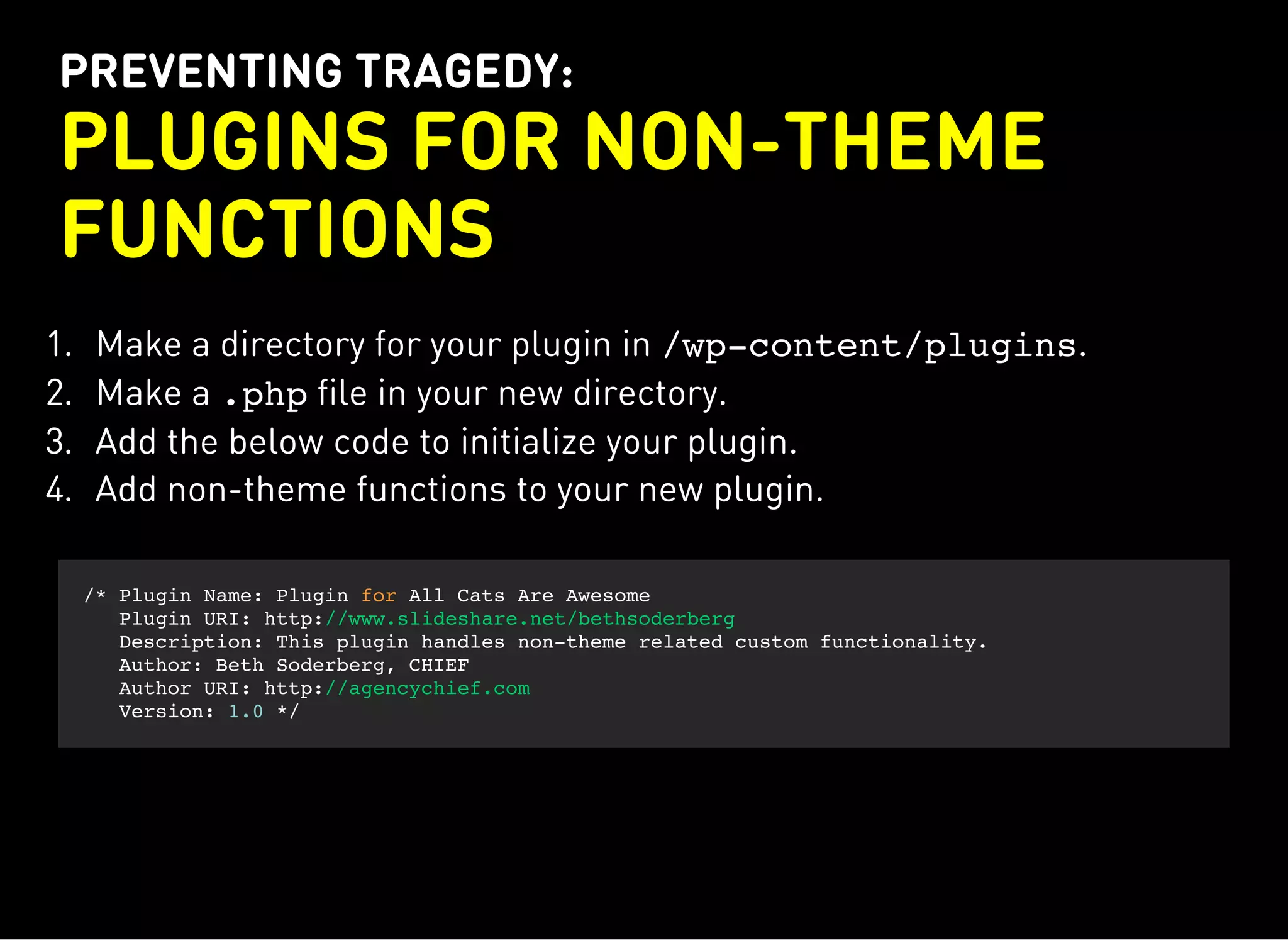 PREVENTING TRAGEDY:
PLUGINS FOR NON-THEME
FUNCTIONS
1. Make a directory for your plugin in /wp-content/plugins.
2. Make a .phpfile in your new directory.
3. Add the below code to initialize your plugin.
4. Add non-theme functions to your new plugin.
/* Plugin Name: Plugin for All Cats Are Awesome
Plugin URI: http://www.slideshare.net/bethsoderberg
Description: This plugin handles non-theme related custom functionality.
Author: Beth Soderberg, CHIEF
Author URI: http://agencychief.com
Version: 1.0 */
 