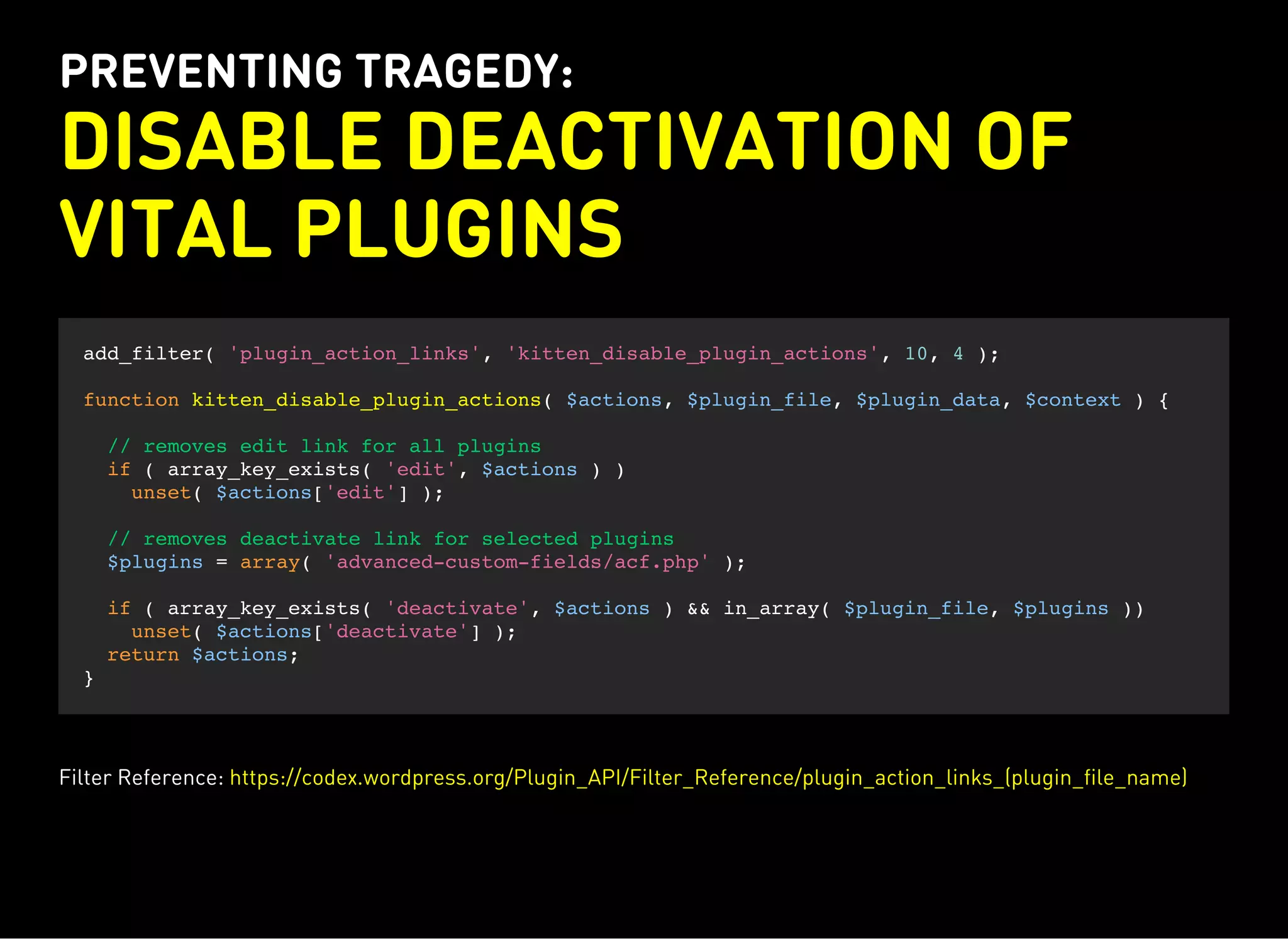 PREVENTING TRAGEDY:
DISABLE DEACTIVATION OF
VITAL PLUGINS
add_filter( 'plugin_action_links', 'kitten_disable_plugin_actions', 10, 4 );
function kitten_disable_plugin_actions( $actions, $plugin_file, $plugin_data, $context ) {
// removes edit link for all plugins
if ( array_key_exists( 'edit', $actions ) )
unset( $actions['edit'] );
// removes deactivate link for selected plugins
$plugins = array( 'advanced-custom-fields/acf.php' );
if ( array_key_exists( 'deactivate', $actions ) && in_array( $plugin_file, $plugins ))
unset( $actions['deactivate'] );
return $actions;
}
Filter Reference: https://codex.wordpress.org/Plugin_API/Filter_Reference/plugin_action_links_(plugin_file_name)
 