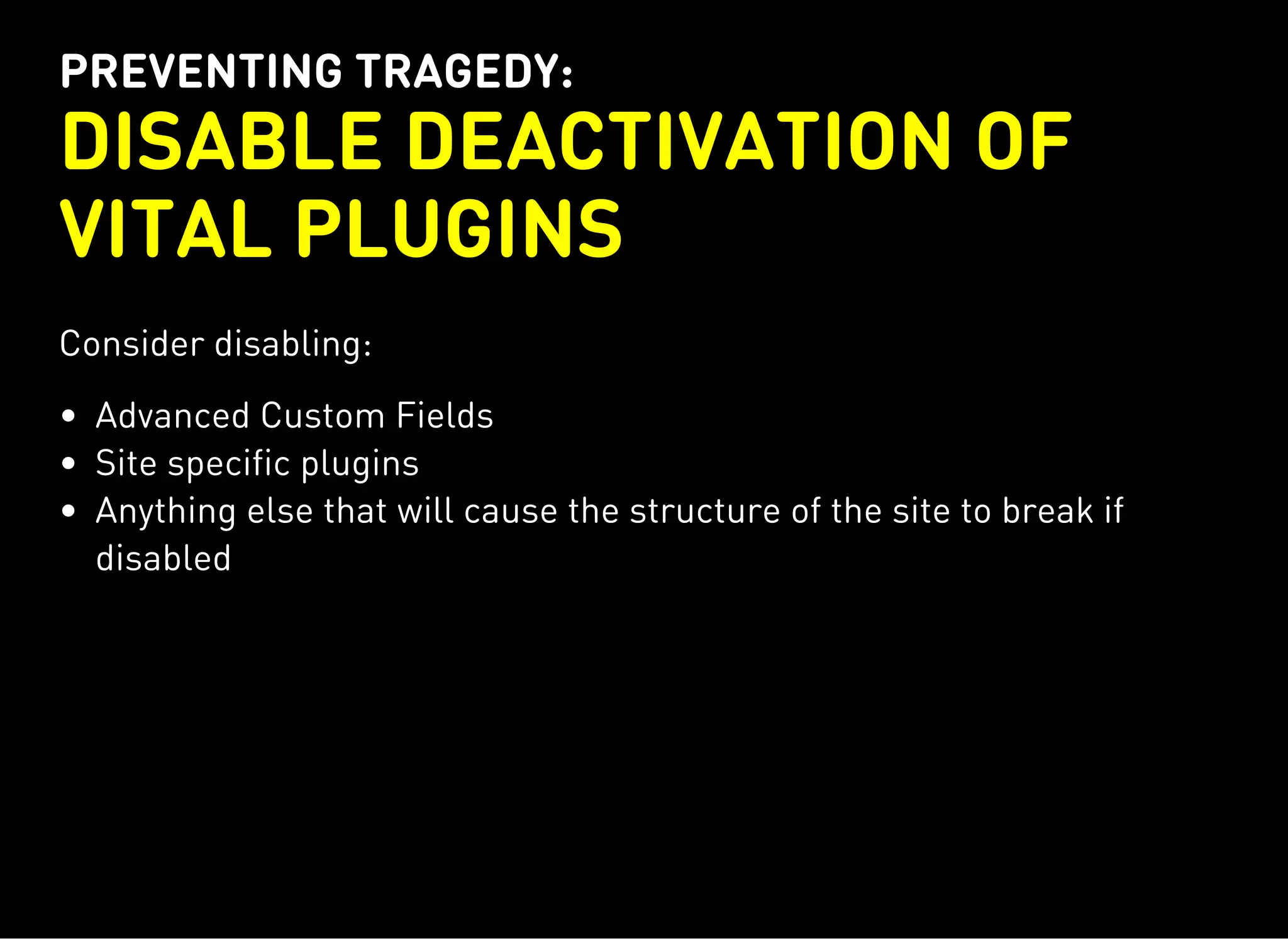 PREVENTING TRAGEDY:
DISABLE DEACTIVATION OF
VITAL PLUGINS
Consider disabling:
Advanced Custom Fields
Site specific plugins
Anything else that will cause the structure of the site to break if
disabled
 