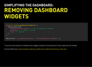 SIMPLIFYING THE DASHBOARD:
REMOVING DASHBOARD
WIDGETS
function kitten_dashboard_widgets() {
remove_meta_box(
'dashboard_quick_press', // ID of element to remove
'dashboard', // type of screen
'side' // context
);
}
add_action( 'wp_dashboard_setup', 'kitten_dashboard_widgets' );
* Use the screen options to disable these widgets instead of removing them if they might ever be needed.
Function Reference: https://codex.wordpress.org/Function_Reference/remove_meta_box
 
