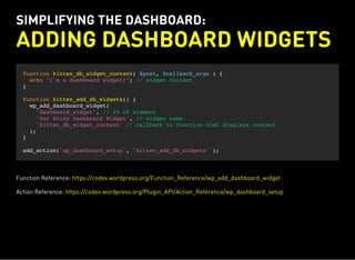 SIMPLIFYING THE DASHBOARD:
ADDING DASHBOARD WIDGETS
function kitten_db_widget_content( $post, $callback_args ) {
echo "I'm a dashboard widget!"; // widget content
}
function kitten_add_db_widgets() {
wp_add_dashboard_widget(
'dashboard_widget', // ID of element
'Our Shiny Dashboard Widget', // widget name
'kitten_db_widget_content' // callback to function that displays content
);
}
add_action('wp_dashboard_setup', 'kitten_add_db_widgets' );
Function Reference: https://codex.wordpress.org/Function_Reference/wp_add_dashboard_widget
Action Reference: https://codex.wordpress.org/Plugin_API/Action_Reference/wp_dashboard_setup
 