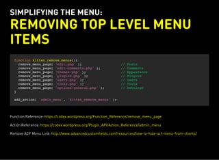 SIMPLIFYING THE MENU:
REMOVING TOP LEVEL MENU
ITEMS
function kitten_remove_menus(){
remove_menu_page( 'edit.php' ); // Posts
remove_menu_page( 'edit-comments.php' ); // Comments
remove_menu_page( 'themes.php' ); // Appearance
remove_menu_page( 'plugins.php' ); // Plugins
remove_menu_page( 'users.php' ); // Users
remove_menu_page( 'tools.php' ); // Tools
remove_menu_page( 'options-general.php' ); // Settings
}
add_action( 'admin_menu', 'kitten_remove_menus' );
Function Reference: https://codex.wordpress.org/Function_Reference/remove_menu_page
Action Reference: https://codex.wordpress.org/Plugin_API/Action_Reference/admin_menu
Remove ACF Menu Link: http://www.advancedcustomfields.com/resources/how-to-hide-acf-menu-from-clients/
 