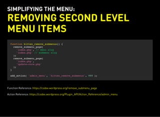 SIMPLIFYING THE MENU:
REMOVING SECOND LEVEL
MENU ITEMS
function kitten_remove_submenus() {
remove_submenu_page(
'index.php', // menu slug
'index.php' // submenu slug
);
remove_submenu_page(
'index.php',
'update-core.php'
);
}
add_action( 'admin_menu', 'kitten_remove_submenus', 999 );
Function Reference: https://codex.wordpress.org/remove_submenu_page
Action Reference: https://codex.wordpress.org/Plugin_API/Action_Reference/admin_menu
 