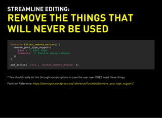 STREAMLINE EDITING:
REMOVE THE THINGS THAT
WILL NEVER BE USED
function kitten_remove_extras() {
remove_post_type_support(
'page', // post type
'comments' // feature being removed
);
}
add_action( 'init', 'kitten_remove_extras' );
* You should really do this through screen options in case the user ever DOES need these things
Function Reference: https://developer.wordpress.org/reference/functions/remove_post_type_support/
 