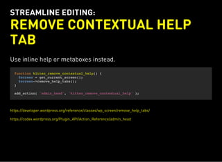 STREAMLINE EDITING:
REMOVE CONTEXTUAL HELP
TAB
Use inline help or metaboxes instead.
function kitten_remove_contextual_help() {
$screen = get_current_screen();
$screen->remove_help_tabs();
}
add_action( 'admin_head', 'kitten_remove_contextual_help' );
https://developer.wordpress.org/reference/classes/wp_screen/remove_help_tabs/
https://codex.wordpress.org/Plugin_API/Action_Reference/admin_head
 