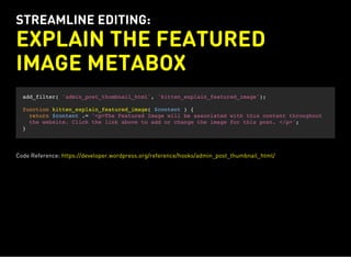 STREAMLINE EDITING:
EXPLAIN THE FEATURED
IMAGE METABOX
add_filter( 'admin_post_thumbnail_html', 'kitten_explain_featured_image');
function kitten_explain_featured_image( $content ) {
return $content .= '<p>The Featured Image will be associated with this content throughout
the website. Click the link above to add or change the image for this post. </p>';
}
Code Reference: https://developer.wordpress.org/reference/hooks/admin_post_thumbnail_html/
 